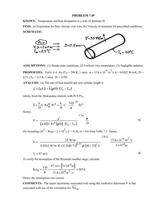 PROBLEM 7.49
KNOWN: Temperature and heat dissipation in a wire of diameter D.
FIND: (a) Expression for flow velocity over wire, (b) Velocity of airstream for prescribed conditions.
SCHEMATIC:
ASSUMPTIONS: (1) Steady-state conditions, (2) Uniform wire temperature, (3) Negligible radiation.
PROPERTIES: Table A-4, Air (T∞ = 298 K, 1 atm): ν = 15.8 × 10
-6
m
2
/s, k = 0.0262 W/m⋅K, Pr =
0.71; (Ts = 313 K, 1 atm): Pr = 0.705.
ANALYSIS: (a) The rate of heat transfer per unit cylinder length is
( ) ( ) ( )sq q/L h D T Tπ ∞′ = = −
where, from the Zhukauskas relation, with Pr ≈ Prs,
m
m n n
D
k k VD
h C Re Pr C Pr
D D ν
 
= =  
 
Hence,
( ) ( ) ( )
1/m
n
s
q
V .
Dk/D C Pr D T T
ν
π ∞
 ′  
 =  
   − 

(b) Assuming (10
3
 ReD  2 × 10
5
), C = 0.26, m = 0.6 from Table 7.3. Hence,
( ) ( )
1/0.6
6 2
0.37 -4
35 W/m 15.8 10 m / s
V
5 10 m0.0262 W/m K 0.26 0.71 40 25 Cπ
−   ×
   =
   ×⋅ × −   
o
V 97 m/s.= 
To verify the assumption of the Reynolds number range, calculate
( )-4
D -6 2
97 m/s 5 10 m
VD
Re 3074.
15.8 10 m / sν
×
= = =
×
Hence the assumption was correct.
COMMENTS: The major uncertainty associated with using this method to determine V is that
associated with use of the correlation for DNu .
 