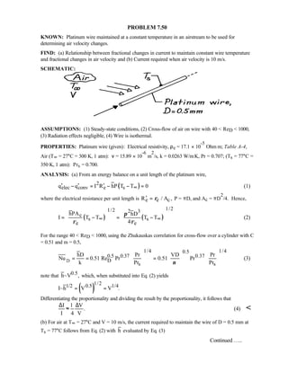 PROBLEM 7.50
KNOWN: Platinum wire maintained at a constant temperature in an airstream to be used for
determining air velocity changes.
FIND: (a) Relationship between fractional changes in current to maintain constant wire temperature
and fractional changes in air velocity and (b) Current required when air velocity is 10 m/s.
SCHEMATIC:
ASSUMPTIONS: (1) Steady-state conditions, (2) Cross-flow of air on wire with 40  ReD  1000,
(3) Radiation effects negligible, (4) Wire is isothermal.
PROPERTIES: Platinum wire (given): Electrical resistivity, ρe = 17.1 × 10
-5
Ohm⋅m; Table A-4,
Air (T∞ = 27°C = 300 K, 1 atm): ν = 15.89 × 10
-6
m
2
/s, k = 0.0263 W/m⋅K, Pr = 0.707; (Ts = 77°C =
350 K, 1 atm): Prs = 0.700.
ANALYSIS: (a) From an energy balance on a unit length of the platinum wire,
( )2
elec conv e sq q I R hP T T 0∞′ ′ ′− = − − = (1)
where the electrical resistance per unit length is e e cR / A ,ρ′ = P = πD, and Ac = πD
2
/4. Hence,
( ) ( )
1/21/2 2 3
c
s s
e e
hPA hD
I T T T T
4
π
ρ ρ
∞ ∞
  
= − = −  
    
(2)
For the range 40  ReD  1000, using the Zhukauskas correlation for cross-flow over a cylinder with C
= 0.51 and m = 0.5,
D
1/4 1/40.5
0.5 0.37 0.37
D
s s
hD Pr VD Pr
Nu 0.51 Re Pr 0.51 Pr
k Pr Prν
    
= = =    
    
(3)
note that 0.5h~V , which, when substituted into Eq. (2) yields
( )
1/21/2 0.5 1/4I~h V V .= =
Differentiating the proportionality and dividing the result by the proportionality, it follows that
I 1 V
.
I 4 V
∆ ∆
≈ (4) 
(b) For air at T∞ = 27°C and V = 10 m/s, the current required to maintain the wire of D = 0.5 mm at
Ts = 77°C follows from Eq. (2) with h evaluated by Eq. (3)
Continued …..
 