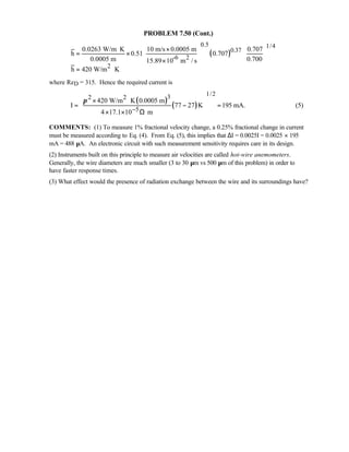 PROBLEM 7.50 (Cont.)
( )
0.5 1/4
0.37
-6 2
2
0.0263 W/m K 10 m/s 0.0005 m 0.707
h 0.51 0.707
0.0005 m 0.70015.89 10 m / s
h 420 W/m K
 ⋅ ×  
= ×    
 × 
= ⋅
where ReD = 315. Hence the required current is
( )
( )
1/232 2
5
420 W/m K 0.0005 m
I 77 27 K 195 mA.
4 17.1 10 m
π
−
 × ⋅
 = − =
 × × Ω⋅ 
(5)
COMMENTS: (1) To measure 1% fractional velocity change, a 0.25% fractional change in current
must be measured according to Eq. (4). From Eq. (5), this implies that ∆I = 0.0025I = 0.0025 × 195
mA = 488 µA. An electronic circuit with such measurement sensitivity requires care in its design.
(2) Instruments built on this principle to measure air velocities are called hot-wire anemometers.
Generally, the wire diameters are much smaller (3 to 30 µm vs 500 µm of this problem) in order to
have faster response times.
(3) What effect would the presence of radiation exchange between the wire and its surroundings have?
 