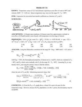 PROBLEM 7.51
KNOWN: Temperature sensor of 12.5 mm diameter experiences cross-flow of water at 80°C and
velocity, 0.005  V  0.20 m/s. Sensor temperature may vary over the range 20  Ts  80°C.
FIND: Expression for convection heat transfer coefficient as a function of Ts and V.
SCHEMATIC:
ASSUMPTIONS: (1) Steady-state conditions, (2) Sensor-water flow approximates a cylinder in
cross-flow, (3) Prandtl number varies linearly with temperature over the range of interest.
PROPERTIES: Table A-6, Sat. water (T∞ = 80°C = 353 K): k = 0.670 W/m⋅K, ν = µvf = 352 ×
10
-6
N⋅s/m
2
× 1.029 × 10
-3
m
3
/kg = 3.621 × 10
-7
m
2
/s; Prs values for 20 ≤ Ts ≤ 80°C:
T (K) 293 300 325 350 353
Pr 7.00 5.83 3.42 2.29 2.20
ANALYSIS: Using the Zhukauskus correlation for the range 40  ReD  4000 with C = 0.51 and m =
0.5,
D
1/4
0.5 0.37
D
s
hD Pr
Nu 0.51Re Pr .
k Pr
 
= =  
 
with ReD = VD/ν, the thermophysical properties of interest are k, ν and Pr, which are evaluated at T∞
= 80°C, and Prs which varies markedly with Ts for the range 20  Ts  80°C. Assuming Prs to vary
linearly with Ts and using the extreme values to find the relation,
( )
( )
( ) ( )s s s
2.20 7.00
Pr 7.00 T 293 K 7.00 0.0800 T 293
353 293 K
−
= + − = − −
−
where the units of Ts are [K]. Substituting numerical values, find
( ) ( )
( )
1 / 40.5
0.37
s -7 2
s
0.670 W/m K V 0.0125 m 2.20
h T 0.51 2.20
0.0125 m 7.00 0.080 T 2933.621 10 m / s
⋅ ×
=
− −×
  
  
   
( ) ( )
1/40.5
s sh T 6810V 3.182 0.0364 T 293 .
−
 = − −  
COMMENTS: (1) From the Prs vs Ts graph above, a linear fit is seen to be poor for this
temperature range. However, because the Prs dependence is to the ¼ power, the discrepancy may be
acceptable.
 
