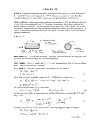 PROBLEM 7.53
KNOWN: Aluminum transmission line with a diameter of 20 mm having an electrical resistance of
R′ = 2.636×10
-4
ohm/m carrying a current of 700 A subjected to severe cross winds. To reduce
potential fire hazard when adjacent lines make contact and spark, insulation is to be applied.
FIND: (a) The bare conductor temperature when the air temperature is 20°C and the line is subjected
to cross flow with a velocity of 10 m/s; (b) The conductor temperature for the same conditions, but
with an insulation covering of 2 mm thickness and thermal conductivity of 0.15 W/m⋅K; and (c) Plot
the conductor temperatures of the bare and insulated conductors for wind velocities in the range of 2 to
20 m/s. Comment on the features of the curves and the effect that wind velocity has on the conductor
operating temperatures.
SCHEMATIC:
ASSUMPTIONS: (1) Steady-state conditions, (2) Uniform surface temperatures, (3) Negligible solar
irradiation and radiation exchange, and (4) Constant properties.
PROPERTIES: Table A-4, Air (Tf = (Ts + T∞)/2, 1 atm): evaluated using the IHT Properties library
with a Correlation function; see Comment 2.
ANALYSIS: (a) For the bare conductor the energy balance per unit length is
in out genE E E 0′ ′ ′− + =  
cv c0 q q A 0′− + = (1)
where the crossectional area of the conductor is Ac = πD
2
/4 and the generation rate is
( ) ( )(2 22 4
e cq I R / A 700A 2.636 10 / m 0.020m / 4π−′= = × × Ω (2)
5 3q 4.111 10 W / m= ×
The convection rate equation can be expressed as
( ) ( )cv c,bare t t Dq T T / R R 1/ h Dπ∞′ ′ ′= − = × (3,4)
and the convection coefficient is estimated using the Churchill-Bernstein correlation, Eq. 7.57, with
ReD = VD/ν,
( )
L
4/51/ 2 1/3 5/8
D DD
1/ 42/3
0.62 Re Prh D Re
Nu 0.3 1
k 282,000
1 0.4/ Pr
  
 = = + +  
     +
  
(4)
(b) For the conductor with insulation thickness t = 2 mm, the energy balance per unit length is
in out genE E E 0′ ′ ′− + =  
( ) 2
c,ins t e c0 T T / R I R / A 0∞ ′ ′− − + = (5)
Continued …..
 