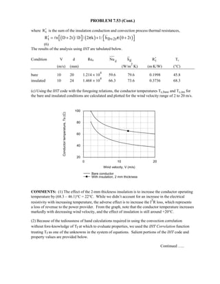PROBLEM 7.53 (Cont.)
where tR′ is the sum of the insulation conduction and convection process thermal resistances,
( ) ( ) ( )t D 2tR n D 2t / D / 2 k 1/ h 0 2tπ π+′   = + + +   
(6)
The results of the analysis using IHT are tabulated below.
Condition V d Red dNu dh tR′ Tc
(m/s) (mm) (W/m
2
⋅K) (m⋅K/W) (°C)
bare 10 20 1.214 × 10
4
59.6 79.6 0.1998 45.8
insulated 10 24 1.468 × 10
4
66.3 73.6 0.3736 68.3
(c) Using the IHT code with the foregoing relations, the conductor temperatures Tc,base and Tc,ins for
the bare and insulated conditions are calculated and plotted for the wind velocity range of 2 to 20 m/s.
0 10 20
Wind velocity, V (m/s)
20
40
60
80
100
Conductortemperature,Ts(C)
Bare conductor
With insulation, 2 mm thickness
COMMENTS: (1) The effect of the 2-mm thickness insulation is to increase the conductor operating
temperature by (68.3 – 46.1)°C = 22°C. While we didn’t account for an increase in the electrical
resistivity with increasing temperature, the adverse effect is to increase the I
2
R loss, which represents
a loss of revenue to the power provider. From the graph, note that the conductor temperature increases
markedly with decreasing wind velocity, and the effect of insulation is still around +20°C.
(2) Because of the tediousness of hand calculations required in using the convection correlation
without fore-knowledge of Tf at which to evaluate properties, we used the IHT Correlation function
treating Tf as one of the unknowns in the system of equations. Salient portions of the IHT code and
property values are provided below.
Continued …..
 