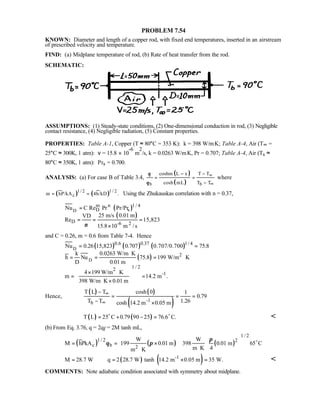 PROBLEM 7.54
KNOWN: Diameter and length of a copper rod, with fixed end temperatures, inserted in an airstream
of prescribed velocity and temperature.
FIND: (a) Midplane temperature of rod, (b) Rate of heat transfer from the rod.
SCHEMATIC:
ASSUMPTIONS: (1) Steady-state conditions, (2) One-dimensional conduction in rod, (3) Negligible
contact resistance, (4) Negligible radiation, (5) Constant properties.
PROPERTIES: Table A-1, Copper (T ≈ 80°C = 353 K): k = 398 W/m⋅K; Table A-4, Air (T∞ =
25°C ≈ 300K, 1 atm): ν = 15.8 × 10
-6
m
2
/s, k = 0.0263 W/m⋅K, Pr = 0.707; Table A-4, Air (Ts ≈
80°C ≈ 350K, 1 atm): Prs = 0.700.
ANALYSIS: (a) For case B of Table 3.4,
( )
( )b b
coshm L x T T
cosh mL T T
θ
θ
∞
∞
− −
= =
−
where
( ) ( )1 / 2 1 / 2
cm hP/kA 4h/kD .= = Using the Zhukauskas correlation with n = 0.37,
( )
( )
D
1 / 4m n
D s
D -6 2
Nu C Re Pr Pr/Pr
25 m/s 0.01 mVD
Re 15,823
15.8 10 m /sν
=
= = =
×
and C = 0.26, m = 0.6 from Table 7-4. Hence
( ) ( ) ( )
( )
D
D
0.6 0.37 1/4
2
1 / 22
-1
Nu 0.26 15,823 0.707 0.707/0.700 75.8
k 0.0263 W/m K
h Nu 75.8 199 W/m K
D 0.01 m
4 199 W/m K
m 14.2 m .
398 W/m K 0.01 m
= =
⋅
= = = ⋅
× ⋅
= =
⋅ ×
 
 
 
 
Hence,
( ) ( )
( )-1b
T L T cosh 0 1
0.79
T T 1.26cosh 14.2 m 0.05 m
∞
∞
−
= = =
− ×
( ) ( )T L 25 C 0.79 90 25 76.6 C.= + − =o o

(b) From Eq. 3.76, q = 2qf = 2M tanh mL,
( ) ( ) ( )
1 / 2
1 / 2 2
c b 2
W W
M hPkA 199 0.01 m 398 0.01 m 65 C
m K 4m K
π
θ π= = ×
⋅⋅
  
  
  
o
( ) ( )-1
M 28.7 W q 2 28.7 W tanh 14.2 m 0.05 m 35 W.= = × = 
COMMENTS: Note adiabatic condition associated with symmetry about midplane.
 