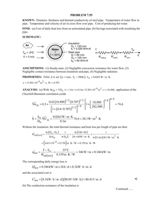 PROBLEM 7.55
KNOWN: Diameter, thickness and thermal conductivity of steel pipe. Temperature of water flow in
pipe. Temperature and velocity of air in cross flow over pipe. Cost of producing hot water.
FIND: (a) Cost of daily heat loss from an uninsulated pipe, (b) Savings associated with insulating the
pipe.
SCHEMATIC:
ASSUMPTIONS: (1) Steady-state, (2) Negligible convection resistance for water flow, (3)
Negligible contact resistance between insulation and pipe, (4) Negligible radiation.
PROPERTIES: Table A-4, air ( ) ,f ap 1atm, T 300K : k 0.0263 W / m K= ≈ = ⋅
6 2
15.89 10 m / s, Pr 0.707.ν
−
= × =
ANALYSIS: (a) With 6 2
D oRe VD / 3m / s 0.1m /15.89 10 m / s 18,880,ν
−
= = × × = application of the
Churchill-Bernstein correlation yields
( ) ( )
( )
D
4/51/ 2 1/3 5/8
1/ 42/3
0.62 18,800 0.707 18,880
Nu 0.3 1 76.6
282,000
1 0.4/ 0.707
  
 = + + = 
     +
  
D
2a
o
k 0.0263W / m K
h NU 76.6 20.1W / m K
D 0.1m
⋅
= = = ⋅
Without the insulation, the total thermal resistance and heat loss per length of pipe are then
( )
( ) ( )
( )
o i
tot wo 2
p o
ln D / D ln 100 / 841 1
R
2 k D h 2 60W / m K 0.1m 20.1W / m Kπ π π π
′ = + = +
× ⋅ ⋅
( )4
4.63 10 0.158 m K / W 0.159 m K / W
−
= × + ⋅ = ⋅
( )
wo
tot wo
T T 55 C
q 346W / m 0.346kW / m
R 0.159m K / W
∞− °
′ = = = =
′ ⋅
The corresponding daily energy loss is
woQ 0.346kW / m 24h / d 8.3kW h / m d′ = × = ⋅ ⋅
and the associated cost is
( )( )woC 8.3kW h / m d $0.05/ kW h $0.415/ m d′ = ⋅ ⋅ ⋅ = ⋅ 
(b) The conduction resistance of the insulation is
Continued …..
 