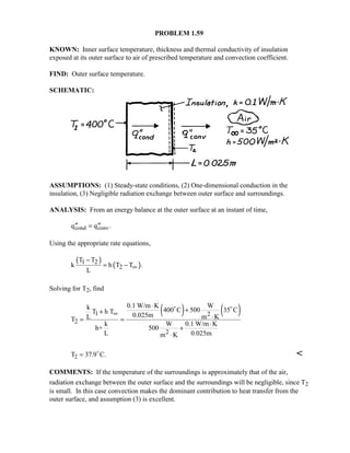 PROBLEM 1.59
KNOWN: Inner surface temperature, thickness and thermal conductivity of insulation
exposed at its outer surface to air of prescribed temperature and convection coefficient.
FIND: Outer surface temperature.
SCHEMATIC:
ASSUMPTIONS: (1) Steady-state conditions, (2) One-dimensional conduction in the
insulation, (3) Negligible radiation exchange between outer surface and surroundings.
ANALYSIS: From an energy balance at the outer surface at an instant of time,
′′ = ′′q qcond conv.
Using the appropriate rate equations,
( )
( )1 2
2
T T
k h T T .
L
∞
−
= −
Solving for T2, find
( ) ( )1 2
2
2
0.1 W/m K Wk 400 C 500 35 CT h T
0.025mL m KT
k W 0.1 W/m K
h+ 500
L 0.025mm K
∞
⋅
++
⋅= =
⋅
+
⋅
 
T C.2 = 37 9. 

COMMENTS: If the temperature of the surroundings is approximately that of the air,
radiation exchange between the outer surface and the surroundings will be negligible, since T2
is small. In this case convection makes the dominant contribution to heat transfer from the
outer surface, and assumption (3) is excellent.
 
