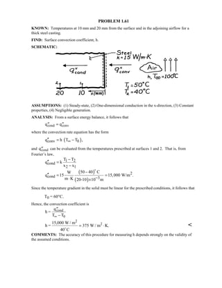 PROBLEM 1.61
KNOWN: Temperatures at 10 mm and 20 mm from the surface and in the adjoining airflow for a
thick steel casting.
FIND: Surface convection coefficient, h.
SCHEMATIC:
ASSUMPTIONS: (1) Steady-state, (2) One-dimensional conduction in the x-direction, (3) Constant
properties, (4) Negligible generation.
ANALYSIS: From a surface energy balance, it follows that
′′ = ′′q qcond conv
where the convection rate equation has the form
( )conv 0q h T T ,∞′′ = −
and ′′qcond can be evaluated from the temperatures prescribed at surfaces 1 and 2. That is, from
Fourier’s law,
( )
( )
1 2
cond
2 1
2
cond 3
T T
q k
x x
50 40 CW
q 15 15,000 W/m .
m K 20-10 10 m−
−
′′ =
−
−
′′ = =
⋅ ×

Since the temperature gradient in the solid must be linear for the prescribed conditions, it follows that
T0 = 60°C.
Hence, the convection coefficient is
h =
q
T T
cond
0
′′
−∞
h =
15,000 W / m
40 C
W / m K.
2
2

= ⋅375 
COMMENTS: The accuracy of this procedure for measuring h depends strongly on the validity of
the assumed conditions.
 