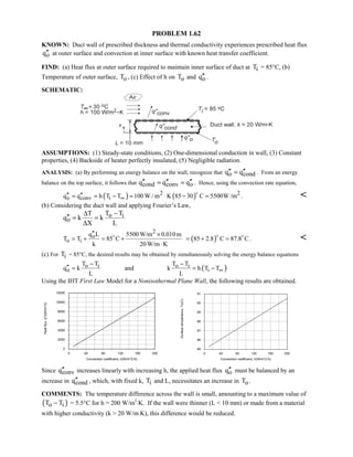 PROBLEM 1.62
KNOWN: Duct wall of prescribed thickness and thermal conductivity experiences prescribed heat flux
oq′′ at outer surface and convection at inner surface with known heat transfer coefficient.
FIND: (a) Heat flux at outer surface required to maintain inner surface of duct at iT = 85°C, (b)
Temperature of outer surface, oT , (c) Effect of h on oT and oq′′ .
SCHEMATIC:
ASSUMPTIONS: (1) Steady-state conditions, (2) One-dimensional conduction in wall, (3) Constant
properties, (4) Backside of heater perfectly insulated, (5) Negligible radiation.
ANALYSIS: (a) By performing an energy balance on the wall, recognize that o condq q′′ ′′= . From an energy
balance on the top surface, it follows that cond conv oq q q′′ ′′ ′′= = . Hence, using the convection rate equation,
( ) ( )2 2
o conv iq q h T T 100 W / m K 85 30 C 5500W /m∞′′ ′′= = − = ⋅ − =

. 
(b) Considering the duct wall and applying Fourier’s Law,
o i
o
T TT
q k k
X L
−∆
′′ = =
∆
2
o
o i
q L 5500 W/m 0.010m
T T 85 C
k 20 W/m K
′′ ×
= + = +
⋅

( )85 2.8 C 87.8 C= + =
 
. 
(c) For iT = 85°C, the desired results may be obtained by simultaneously solving the energy balance equations
o i
o
T T
q k
L
−
′′ = and ( )o i
i
T T
k h T T
L
∞
−
= −
Using the IHT First Law Model for a Nonisothermal Plane Wall, the following results are obtained.
0 40 80 120 160 200
Convection coefficient, h(W/m^2.K)
0
2000
4000
6000
8000
10000
12000
Heatflux,q''o(W/m^2)
0 40 80 120 160 200
Convection coefficient, h(W/m^2.K)
85
86
87
88
89
90
91
Surfacetemperature,To(C)
Since convq′′ increases linearly with increasing h, the applied heat flux oq′′ must be balanced by an
increase in condq′′ , which, with fixed k, iT and L, necessitates an increase in oT .
COMMENTS: The temperature difference across the wall is small, amounting to a maximum value of
( )o iT T− = 5.5°C for h = 200 W/m2
⋅K. If the wall were thinner (L  10 mm) or made from a material
with higher conductivity (k  20 W/m⋅K), this difference would be reduced.
 