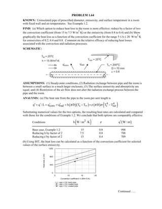 PROBLEM 1.64
KNOWN: Uninsulated pipe of prescribed diameter, emissivity, and surface temperature in a room
with fixed wall and air temperatures. See Example 1.2.
FIND: (a) Which option to reduce heat loss to the room is more effective: reduce by a factor of two
the convection coefficient (from 15 to 7.5 W/m
2
⋅K) or the emissivity (from 0.8 to 0.4) and (b) Show
graphically the heat loss as a function of the convection coefficient for the range 5 ≤ h ≤ 20 W/m
2
⋅K
for emissivities of 0.2, 0.4 and 0.8. Comment on the relative efficacy of reducing heat losses
associated with the convection and radiation processes.
SCHEMATIC:
ASSUMPTIONS: (1) Steady-state conditions, (2) Radiation exchange between pipe and the room is
between a small surface in a much larger enclosure, (3) The surface emissivity and absorptivity are
equal, and (4) Restriction of the air flow does not alter the radiation exchange process between the
pipe and the room.
ANALYSIS: (a) The heat rate from the pipe to the room per unit length is
( )( ) ( ) ( )4 4
conv rad s s surq q / L q q h D T T D T Tπ ε π σ∞′ ′ ′ ′= = + = − + −
Substituting numerical values for the two options, the resulting heat rates are calculated and compared
with those for the conditions of Example 1.2. We conclude that both options are comparably effective.
Conditions ( )2h W / m K⋅ ε ( )q W / m′
Base case, Example 1.2 15 0.8 998
Reducing h by factor of 2 7.5 0.8 788
Reducing ε by factor of 2 15 0.4 709
(b) Using IHT, the heat loss can be calculated as a function of the convection coefficient for selected
values of the surface emissivity.
Continued …..
5 10 15 20
Convection coefficient, h (W/m^2.K)
0
400
800
1200
Heatloss,q'(/m)
eps = 0.8, bare pipe
eps = 0.4, coated pipe
eps = 0.2, coated pipe
 