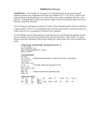PROBLEM 1.64 (Cont.)
COMMENTS: (1) In Example 1.2, Comment 3, we read that the heat rates by convection and
radiation exchange were comparable for the base case conditions (577 vs. 421 W/m). It follows that
reducing the key transport parameter (h or ε) by a factor of two yields comparable reductions in the
heat loss. Coating the pipe to reduce the emissivity might to be the more practical option as it may be
difficult to control air movement.
(2) For this pipe size and thermal conditions (Ts and T∞), the minimum possible convection coefficient
is approximately 7.5 W/m
2
⋅K, corresponding to free convection heat transfer to quiescent ambient air.
Larger values of h are a consequence of forced air flow conditions.
(3) The Workspace for the IHT program to calculate the heat loss and generate the graph for the heat
loss as a function of the convection coefficient for selected emissivities is shown below. It is good
practice to provide commentary with the code making your solution logic clear, and to summarize the
results.
// Heat loss per unit pipe length; rate equation from Ex. 1.2
q' = q'cv + q'rad
q'cv = pi*D*h*(Ts - Tinf)
q'rad = pi*D*eps*sigma*(Ts^4 - Tsur^4)
sigma = 5.67e-8
// Input parameters
D = 0.07
Ts_C = 200 // Representing temperatures in Celsius units using _C subscripting
Ts = Ts_C +273
Tinf_C = 25
Tinf = Tinf_C + 273
h = 15 // For graph, sweep over range from 5 to 20
Tsur_C = 25
Tsur = Tsur_C + 273
eps = 0.8
//eps = 0.4 // Values of emissivity for parameter study
//eps = 0.2
/* Base case results
Tinf Ts Tsur q' q'cv q'rad D Tinf_C Ts_C Tsur_C
eps h sigma
298 473 298 997.9 577.3 420.6 0.07 25 200 25
0.8 15 5.67E-8 */
 