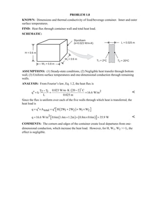 PROBLEM 1.8
KNOWN: Dimensions and thermal conductivity of food/beverage container. Inner and outer
surface temperatures.
FIND: Heat flux through container wall and total heat load.
SCHEMATIC:
ASSUMPTIONS: (1) Steady-state conditions, (2) Negligible heat transfer through bottom
wall, (3) Uniform surface temperatures and one-dimensional conduction through remaining
walls.
ANALYSIS: From Fourier’s law, Eq. 1.2, the heat flux is
( )0.023 W/m K 20 2 CT T 22 1q k 16.6 W/m
L 0.025 m
⋅ −−
′′ = = =
$

Since the flux is uniform over each of the five walls through which heat is transferred, the
heat load is
( )q q A q H 2W 2W W Wtotal 1 2 1 2′′ ′′ = × = + + × 
( ) ( )2q 16.6 W/m 0.6m 1.6m 1.2m 0.8m 0.6m 35.9 W = + + × =  
COMMENTS: The corners and edges of the container create local departures from one-
dimensional conduction, which increase the heat load. However, for H, W1, W2  L, the
effect is negligible.
 