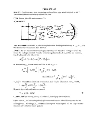 PROBLEM 1.65
KNOWN: Conditions associated with surface cooling of plate glass which is initially at 600°C.
Maximum allowable temperature gradient in the glass.
FIND: Lowest allowable air temperature, T∞
SCHEMATIC:
ASSUMPTIONS: (1) Surface of glass exchanges radiation with large surroundings at Tsur = T∞, (2)
One-dimensional conduction in the x-direction.
ANALYSIS: The maximum temperature gradient will exist at the surface of the glass and at the
instant that cooling is initiated. From the surface energy balance, Eq. 1.12, and the rate equations,
Eqs. 1.1, 1.3a and 1.7, it follows that
( ) ( )4 4
s s sur
dT
-k h T T T T 0
dx
εσ∞− − − − =
or, with (dT/dx)max = -15°C/mm = -15,000°C/m and Tsur = T∞,
( )
C
2
W W
1.4 15,000 5 873 T K
m K m m K
∞
 
− − = − 
⋅   ⋅ 

8 4 4 4
2 4
W
0.8 5.67 10 873 T K .
m K
−
∞
 + × × −  ⋅
T∞ may be obtained from a trial-and-error solution, from which it follows that, for T∞ = 618K,
21000 1275 19 730, , .
W
m
W
m
W
m2 2 2
≈ +
Hence the lowest allowable air temperature is
T K = 345 C.∞ ≈ 618 

COMMENTS: (1) Initially, cooling is determined primarily by radiation effects.
(2) For fixed T∞, the surface temperature gradient would decrease with increasing time into the
cooling process. Accordingly, T∞ could be decreasing with increasing time and still keep within the
maximum allowable temperature gradient.
 