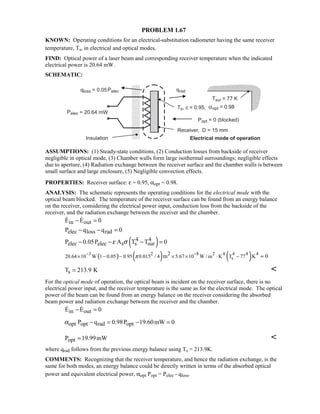 PROBLEM 1.67
KNOWN: Operating conditions for an electrical-substitution radiometer having the same receiver
temperature, Ts, in electrical and optical modes.
FIND: Optical power of a laser beam and corresponding receiver temperature when the indicated
electrical power is 20.64 mW.
SCHEMATIC:
ASSUMPTIONS: (1) Steady-state conditions, (2) Conduction losses from backside of receiver
negligible in optical mode, (3) Chamber walls form large isothermal surroundings; negligible effects
due to aperture, (4) Radiation exchange between the receiver surface and the chamber walls is between
small surface and large enclosure, (5) Negligible convection effects.
PROPERTIES: Receiver surface: ε = 0.95, αopt = 0.98.
ANALYSIS: The schematic represents the operating conditions for the electrical mode with the
optical beam blocked. The temperature of the receiver surface can be found from an energy balance
on the receiver, considering the electrical power input, conduction loss from the backside of the
receiver, and the radiation exchange between the receiver and the chamber.
in outE E 0− = 
elec loss radP q q 0− − =
( )4 4
elec elec s s surP 0.05P A T T 0ε σ− − − =
( ) ( ) ( )3 2 8 2 4 4 4 4
s
2
20.64 10 W 1 0.05 0.95 0.015 / 4 5.67 10 W / m K T 77 Km 0π
− −
× − − × × ⋅ − =
sT 213.9 K= 
For the optical mode of operation, the optical beam is incident on the receiver surface, there is no
electrical power input, and the receiver temperature is the same as for the electrical mode. The optical
power of the beam can be found from an energy balance on the receiver considering the absorbed
beam power and radiation exchange between the receiver and the chamber.
in outE E 0− = 
opt opt rad optP q 0.98P 19.60mW 0α − = − =
optP 19.99mW= 
where qrad follows from the previous energy balance using Ts = 213.9K.
COMMENTS: Recognizing that the receiver temperature, and hence the radiation exchange, is the
same for both modes, an energy balance could be directly written in terms of the absorbed optical
power and equivalent electrical power, αopt Popt = Pelec - qloss.
 