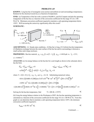 PROBLEM 1.69
KNOWN: Long bus bar of rectangular cross-section and ambient air and surroundings temperatures.
Relation for the electrical resistivity as a function of temperature.
FIND: (a) Temperature of the bar with a current of 60,000 A, and (b) Compute and plot the operating
temperature of the bus bar as a function of the convection coefficient for the range 10 ≤ h ≤ 100
W/m
2
⋅K. Minimum convection coefficient required to maintain a safe-operating temperature below
120°C. Will increasing the emissivity significantly affect this result?
SCHEMATIC:
ASSUMPTIONS: (1) Steady-state conditions, (2) Bus bar is long, (3) Uniform bus-bar temperature,
(3) Radiation exchange between the outer surface of the bus bar and its surroundings is between a
small surface and a large enclosure.
PROPERTIES: Bus-bar material, ( )[ ]e e,o o1 T T ,ρ ρ α= + − e,o 0.0828 m,ρ µ= Ω ⋅ oT 25 C,= °
1
0.0040 K .α
−
=
ANALYSIS: (a) An energy balance on the bus-bar for a unit length as shown in the schematic above
has the form
in out genE E E 0′ ′ ′− + =   2
rad conv eq q I R 0′ ′ ′− − + =
( ) ( )4 4 2
sur e cP T T h P T T I / A 0ε σ ρ∞− − − − + =
where ( ) e e c cP 2 H W , R / A and A H W.ρ′= + = = × Substituting numerical values,
( ) [ ]( )48 2 4 4 40.8 2 0.600 0.200 m 5.67 10 W / m K T 30 273 K−− × + × × ⋅ − +
( ) [ ]( )210W / m K 2 0.600 0.200 m T 30 273 K− ⋅ × + − +
( ) [ ]( ){ } ( )2 6 1 2
60,000A 0.0828 10 m 1 0.0040K T 25 273 K / 0.600 0.200 m 0− −
+ × Ω⋅ + − + × = 
 
Solving for the bus-bar temperature, find T 426 K 153 C.= = ° 
(b) Using the energy balance relation in the Workspace of IHT, the bus-bar operating temperature is
calculated as a function of the convection coefficient for the range 10 ≤ h ≤ 100 W/m
2
⋅K. From this
graph we can determine that to maintain a safe operating temperature below 120°C, the minimum
convection coefficient required is
2
minh 16 W / m K.= ⋅ 
Continued …..
 