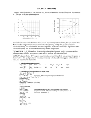 PROBLEM 1.69 (Cont.)
Using the same equations, we can calculate and plot the heat transfer rates by convection and radiation
as a function of the bus-bar temperature.
Note that convection is the dominant mode for low bus-bar temperatures; that is, for low current flow.
As the bus-bar temperature increases toward the safe-operating limit (120°C), convection and
radiation exchange heat transfer rates become comparable. Notice that the relative importance of the
radiation exchange rate increases with increasing bus-bar temperature.
COMMENTS: (1) It follows from the second graph that increasing the surface emissivity will be
only significant at higher temperatures, especially beyond the safe-operating limit.
(2) The Workspace for the IHT program to perform the parametric analysis and generate the graphs is
shown below. It is good practice to provide commentary with the code making your solution logic
clear, and to summarize the results.
/* Results for base case conditions:
Ts_C q'cv q'rad rhoe H I Tinf_C Tsur_C W alpha
eps h
153.3 1973 1786 1.253E-7 0.6 6E4 30 30 0.2 0.004
0.8 10 */
// Surface energy balance on a per unit length basis
-q'cv - q'rad + Edot'gen = 0
q'cv = h * P * (Ts - Tinf)
P = 2 * (W + H) // perimeter of the bar experiencing surface heat transfer
q'rad = eps * sigma * (Ts^4 - Tsur^4) * P
sigma = 5.67e-8
Edot'gen = I^2 * Re'
Re' = rhoe / Ac
rhoe = rhoeo * ( 1 + alpha * (Ts - Teo))
Ac = W * H
// Input parameters
I = 60000
alpha = 0.0040 // temperature coefficient, K^-1; typical value for cast aluminum
rhoeo = 0.0828e-6 // electrical resistivity at the reference temperature, Teo; microohm-m
Teo = 25 + 273 // reference temperature, K
W = 0.200
H = 0.600
Tinf_C = 30
Tinf = Tinf_C + 273
h = 10
eps = 0.8
Tsur_C = 30
Tsur = Tsur_C + 273
Ts_C = Ts - 273
0 20 40 60 80 100
C onvection coefficient, h (W/m ^2.K)
25
50
75
100
125
150
175
Bartemperature,T(C)
25 50 75 100 125 150 175
Bus bar tem perature, T (C )
0
1000
2000
3000
Heatrates,q'cvorq'rad(W/m)
C onvection heat flux, q'cv
R adiation exchange, q'rad, eps = 0.8
 