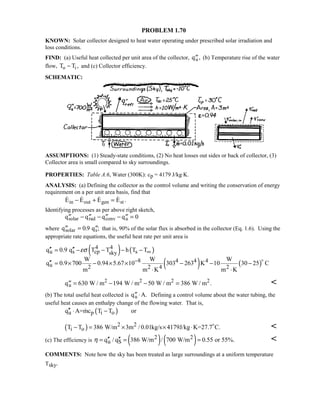 PROBLEM 1.70
KNOWN: Solar collector designed to heat water operating under prescribed solar irradiation and
loss conditions.
FIND: (a) Useful heat collected per unit area of the collector, ′′qu, (b) Temperature rise of the water
flow, T To i− , and (c) Collector efficiency.
SCHEMATIC:
ASSUMPTIONS: (1) Steady-state conditions, (2) No heat losses out sides or back of collector, (3)
Collector area is small compared to sky surroundings.
PROPERTIES: Table A.6, Water (300K): cp = 4179 J/kg⋅K.
ANALYSIS: (a) Defining the collector as the control volume and writing the conservation of energy
requirement on a per unit area basis, find that
    .E E E Ein out gen st− + =
Identifying processes as per above right sketch,
′′ − ′′ − ′′ − ′′ =q q q qsolar rad conv u 0
where ′′ = ′′q qsolar s0 9. ; that is, 90% of the solar flux is absorbed in the collector (Eq. 1.6). Using the
appropriate rate equations, the useful heat rate per unit area is
( ) ( )
( ) ( )
4 4
u s cp ssky
8 4 4 4
u 2 2 4 2
q 0.9 q T T h T T
W W W
q 0.9 700 0.94 5.67 10 303 263 K 10 30 25 C
m m K m K
εσ ∞
−
′′ ′′= − − − −
′′ = × − × × − − −
⋅ ⋅

′′ = − − =q W / m W / m W / m W / mu
2 2 2 2
630 194 50 386 . 
(b) The total useful heat collected is ′′ ⋅q A.u Defining a control volume about the water tubing, the
useful heat causes an enthalpy change of the flowing water. That is,
( )u p i oq A=mc T T or′′ ⋅ −
( ) 2 2
i oT T 386 W/m 3m / 0.01kg/s 4179J/kg K=27.7 C.− = × × ⋅ 

(c) The efficiency is ( ) ( )2 2
u Sq / q 386 W/m / 700 W/m 0.55 or 55%.η ′′ ′′= = = 
COMMENTS: Note how the sky has been treated as large surroundings at a uniform temperature
Tsky.
 