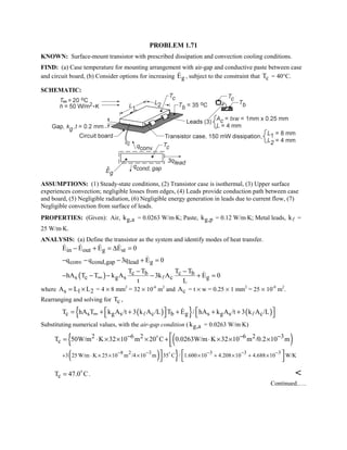 PROBLEM 1.71
KNOWN: Surface-mount transistor with prescribed dissipation and convection cooling conditions.
FIND: (a) Case temperature for mounting arrangement with air-gap and conductive paste between case
and circuit board, (b) Consider options for increasing gE , subject to the constraint that cT = 40°C.
SCHEMATIC:
ASSUMPTIONS: (1) Steady-state conditions, (2) Transistor case is isothermal, (3) Upper surface
experiences convection; negligible losses from edges, (4) Leads provide conduction path between case
and board, (5) Negligible radiation, (6) Negligible energy generation in leads due to current flow, (7)
Negligible convection from surface of leads.
PROPERTIES: (Given): Air, g,ak = 0.0263 W/m⋅K; Paste, g,pk = 0.12 W/m⋅K; Metal leads, k =
25 W/m⋅K.
ANALYSIS: (a) Define the transistor as the system and identify modes of heat transfer.
in out g stE E E E 0− + = ∆ =   
conv cond,gap lead gq q 3q E 0− − − + =
( ) c b c b
s c g s c g
T T T T
hA T T k A 3k A E 0
t L
∞
− −
− − − − + =

where s 1 2A L L= × = 4 × 8 mm2
= 32 × 10-6
m2
and cA = t × w = 0.25 × 1 mm2
= 25 × 10-8
m2
.
Rearranging and solving for cT ,
( ){ } ( )c s g s c b g s g s cT hA T k A /t 3 k A /L T E / hA k A /t 3 k A /L∞    = + + + + +    

Substituting numerical values, with the air-gap condition ( g,ak = 0.0263 W/m⋅K)
{ ( )2 6 2 6 2 3
cT 50W/m K 32 10 m 20 C 0.0263W/m K 32 10 m /0.2 10 m− − −= ⋅ × × × + ⋅ × × ×


( ) }8 2 3 3 3 3
3 25 W/m K 25 10 m /4 10 m 35 C / 1.600 10 4.208 10 4.688 10 W/K
− − − − −
+ ⋅ × × × × + × + ×  
 

cT 47.0 C= 
. 
Continued.….
 