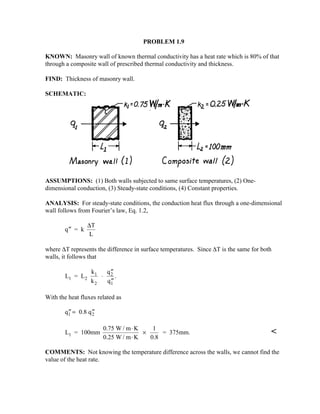 PROBLEM 1.9
KNOWN: Masonry wall of known thermal conductivity has a heat rate which is 80% of that
through a composite wall of prescribed thermal conductivity and thickness.
FIND: Thickness of masonry wall.
SCHEMATIC:
ASSUMPTIONS: (1) Both walls subjected to same surface temperatures, (2) One-
dimensional conduction, (3) Steady-state conditions, (4) Constant properties.
ANALYSIS: For steady-state conditions, the conduction heat flux through a one-dimensional
wall follows from Fourier’s law, Eq. 1.2,
′′q = k
T
L
∆
where ∆T represents the difference in surface temperatures. Since ∆T is the same for both
walls, it follows that
L = L
k
k
q
q1 2
1
2
2
1
⋅
′′
′′
.
With the heat fluxes related as
′′ = ′′q 0.8 q1 2
L = 100mm
0.75 W / m K
0.25 W / m K
1
0.8
= 375mm.1
⋅
⋅
× 
COMMENTS: Not knowing the temperature difference across the walls, we cannot find the
value of the heat rate.
 