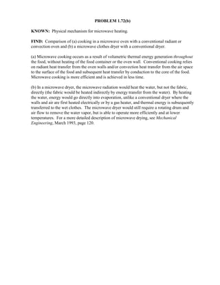 PROBLEM 1.72(b)
KNOWN: Physical mechanism for microwave heating.
FIND: Comparison of (a) cooking in a microwave oven with a conventional radiant or
convection oven and (b) a microwave clothes dryer with a conventional dryer.
(a) Microwave cooking occurs as a result of volumetric thermal energy generation throughout
the food, without heating of the food container or the oven wall. Conventional cooking relies
on radiant heat transfer from the oven walls and/or convection heat transfer from the air space
to the surface of the food and subsequent heat transfer by conduction to the core of the food.
Microwave cooking is more efficient and is achieved in less time.
(b) In a microwave dryer, the microwave radiation would heat the water, but not the fabric,
directly (the fabric would be heated indirectly by energy transfer from the water). By heating
the water, energy would go directly into evaporation, unlike a conventional dryer where the
walls and air are first heated electrically or by a gas heater, and thermal energy is subsequently
transferred to the wet clothes. The microwave dryer would still require a rotating drum and
air flow to remove the water vapor, but is able to operate more efficiently and at lower
temperatures. For a more detailed description of microwave drying, see Mechanical
Engineering, March 1993, page 120.
 
