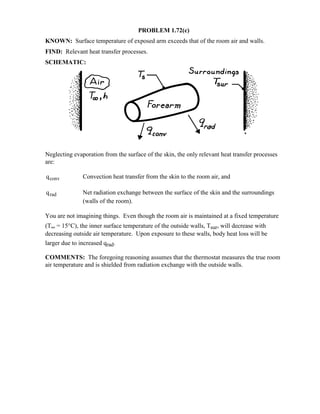 PROBLEM 1.72(c)
KNOWN: Surface temperature of exposed arm exceeds that of the room air and walls.
FIND: Relevant heat transfer processes.
SCHEMATIC:
Neglecting evaporation from the surface of the skin, the only relevant heat transfer processes
are:
qconv Convection heat transfer from the skin to the room air, and
qrad Net radiation exchange between the surface of the skin and the surroundings
(walls of the room).
You are not imagining things. Even though the room air is maintained at a fixed temperature
(T∞ = 15°C), the inner surface temperature of the outside walls, Tsur, will decrease with
decreasing outside air temperature. Upon exposure to these walls, body heat loss will be
larger due to increased qrad.
COMMENTS: The foregoing reasoning assumes that the thermostat measures the true room
air temperature and is shielded from radiation exchange with the outside walls.
 