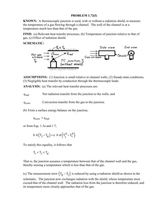 PROBLEM 1.72(f)
KNOWN: A thermocouple junction is used, with or without a radiation shield, to measure
the temperature of a gas flowing through a channel. The wall of the channel is at a
temperature much less than that of the gas.
FIND: (a) Relevant heat transfer processes, (b) Temperature of junction relative to that of
gas, (c) Effect of radiation shield.
SCHEMATIC:
ASSUMPTIONS: (1) Junction is small relative to channel walls, (2) Steady-state conditions,
(3) Negligible heat transfer by conduction through the thermocouple leads.
ANALYSIS: (a) The relevant heat transfer processes are:
qrad Net radiation transfer from the junction to the walls, and
qconv Convection transfer from the gas to the junction.
(b) From a surface energy balance on the junction,
q qconv rad=
or from Eqs. 1.3a and 1.7,
( ) ( )4 4
j g sjh A T T A T T .ε σ− = −
To satisfy this equality, it follows that
T T Ts j g  .
That is, the junction assumes a temperature between that of the channel wall and the gas,
thereby sensing a temperature which is less than that of the gas.
(c) The measurement error ( )g jT T− is reduced by using a radiation shield as shown in the
schematic. The junction now exchanges radiation with the shield, whose temperature must
exceed that of the channel wall. The radiation loss from the junction is therefore reduced, and
its temperature more closely approaches that of the gas.
 