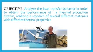 OBJECTIVE: Analyze the heat transfer behavior in order
to obtain the performance of a thermal protection
system, realizing a research of several different materials
with different thermal properties.
 