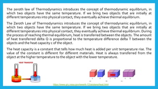 The zeroth law of Thermodynamics introduces the concept of thermodynamic equilibrium, in
which two objects have the same temperature. If we bring two objects that are initially at
different temperatures into physical contact, they eventually achieve thermal equilibrium.
The Zeroth Law of Thermodynamics introduces the concept of thermodynamic equilibrium, in
which two objects have the same temperature. If we bring two objects that are initially at
different temperatures into physical contact, they eventually achieve thermal equilibrium. During
the process of reaching thermal equilibrium, heat is transferred between the objects. The amount
of heat transferred delta Q is proportional to the temperature difference delta T between the
objects and the heat capacity c of the object.
The heat capacity is a constant that tells how much heat is added per unit temperature rise. The
value of the constant is different for different materials. Heat is always transferred from the
object at the higher temperature to the object with the lower temperature.
https://www.grc.nasa.gov/www/k-12/airplane/heat.html
 