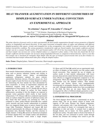 IJRET: International Journal of Research in Engineering and Technology ISSN: 2319-1163
__________________________________________________________________________________________
Volume: 02 Issue: 06 | Jun-2013, Available @ http://www.ijret.org 937
HEAT TRANSFER AUGMENTATION IN DIFFERENT GEOMETRIES OF
DIMPLED SURFACE UNDER NATURAL CONVECTION
AN EXPERIMENTAL APPROACH
M.A.Dafedar1
, Najeem M2
, Fakruddin Y3
, Chirag P4
1
Assistant Prof, 2, 3, 4
UG Scholar, Department of Mechanical Engineering,
SECAB Institute of engineering and Technology, Bijapur, India
msadafedar@gmail.com, najeem7411@gmail.com, fjy8@rediffmail.com, chiragpatel007007@yahoo.co.in
Abstract
The prime objective of present work is to study experimentally the heat transfer augmentation through various geometries of dimpled
surfaces in longitudinal and lateral directions. In this paper horizontal rectangular plates of copper and aluminum with different
dimpled geometries (like square, circular and triangular) for in-line arrangements were studied in natural convection with steady
laminar external flow condition. The various parameters considered for study are Nusselt number, heat transfer coefficient and heat
transfer rate for a constant Prandtl number (0.7) and Grashof number (104
-107
).It has been found that the heat transfer coefficient
and heat transfer rate increases for various dimpled surfaces as compared to plane surface. It has been also found that the heat
transfer coefficient and heat transfer rate increases along longitudinal direction as compared to lateral direction. And it is seen that
heat transfer rate is maximum for triangular shape dimple when the apex of triangle is faced towards inlet of air flow Finally it is
concluded that heat transfer enhancement takes place along the dimpled surface.
Index Terms: Dimpled plates, Natural Convection, Heat transfer augmentation.
-------------------------------------------------------------------***--------------------------------------------------------------------------
1. INTRODUCTION
Heat transfer Enhancement techniques are commonly used in
areas such as process industries, heating and cooling in
evaporators, thermal power plants, air-conditioning
equipment, refrigerators, radiators for space vehicles,
automobiles, Electronic devices, Chemical process etc. Over
the past couple of years the focus on using dimples on surface
for intensifying the heat transfer has been documented by
many researchers. A variety of experimental, analytical and
Numerical research work has been carried out on
augmentation of heat transfer. In 1971 Kuethe [1] was first to
suggest the use of dimple on surface for heat transfer
enhancement, according to him the dimples are expected to
promote vortex generation which results in heat transfer
enhancement. V.N Afnasyev [2] have conducted experimental
study on surfaces shaped by systems of spherical cavities and
they found that heat transfer was increased by 150% as
compared to plane surface.Nikolai Kornev[3] have studied
vortex structure and heat transfer enhancement in turbulent
flow over staggered dimple array in narrow channel by using
Large Eddy Simulation. Mahmood and Ligrani [4] have
analyzed experimentally the influence of dimple aspect ratio,
temperature ratio, Reynolds Number, and flow structure in
dimple channel. Z Wang [5] carried out Numerical simulation
of laminar channel flow over dimple surface and identified a
symmetric 3D horseshoe vortex inside a single dimple.
S.L.Borse and I.H Patel [6] carried out an experimental study
on effect of dimples on heat transfer over flat surface under
forced convection. They reported the use of dimples on
surface results in heat transfer enhancement with lesser
pressure drop and also stated that heat transfer enhancement is
more effective in staggered arrangement compared to in line
arrangement. Moon [7] studied the channel height effect on
heat transfer over the dimpled surfaces. Heat transfer
coefficient and friction factors were computationally
investing-ated in rectangular channels, which had dimples on
one wall. Although abundant studies have been accomplished
in this field, but there are not many Papers that have
investigated the effect of different dimple geometries on heat
transfer rate under laminar external flow Natural convection.
2. EXPERIMENTAL PROCEDURE
The block diagram shown below is experimental set up for
present study. The set up mainly consist of heater with
capacity of 200 watts, Dimmer stat, Digital temperature,
voltmeter, and ammeter with J type thermocouple. The test
plates were placed on heater in a rectangular duct open to
atmosphere at inlet and outlet. A constant heat is supplied
through dimmer stat to heater. Air flows parallel to the
dimpled test surface. The plate heater is fixed at the bottom of
the test plate, and was connected to power socket through
dimmer stat. Dimmer stat readings were varied to give the
 