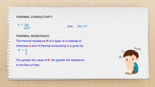 THERMAL CONDUCTIVITY
k = Qd
tAΔT
THERMAL RESISTANCE
The thermal resistance R of a layer of a material of
thickness d and of thermal conductivity k is given by
R = d
k
The greater the value of R, the greater the resistance
to the flow of heat.
Unit Wm-1K-1
 