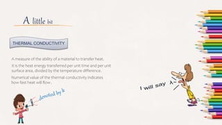 A little bit
A measure of the ability of a material to transfer heat.
It is the heat energy transferred per unit time and per unit
surface area, divided by the temperature difference.
THERMAL CONDUCTIVITY
Numerical value of the thermal conductivity indicates
how fast heat will flow.
 