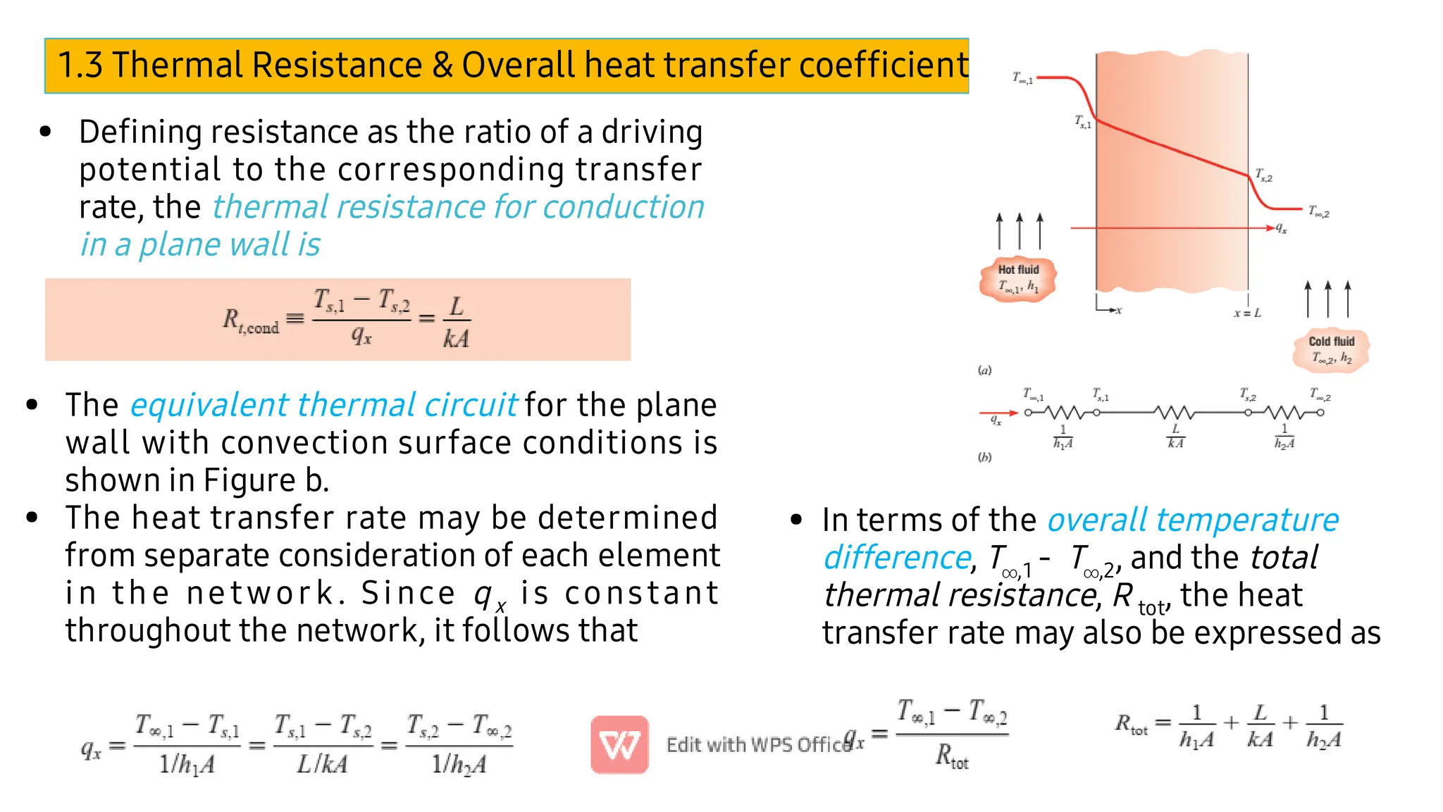 1.3 Thermal Resistance & Overall heat transfer coefﬁcient (U)
• Deﬁning resistance as the ratio of a driving
potential to the corresponding transfer
rate, the thermal resistance for conduction
in a plane wall is
•
•
The equivalent thermal circuit for the plane
wall with convection surface conditions is
shown in Figure b.
The heat transfer rate may be determined
from separate consideration of each element
in the network. Since qx is constant
throughout the network, it follows that
• In terms of the overall temperature
difference, T,1 - T,2, and the total
thermal resistance, R tot, the heat
transfer rate may also be expressed as
 