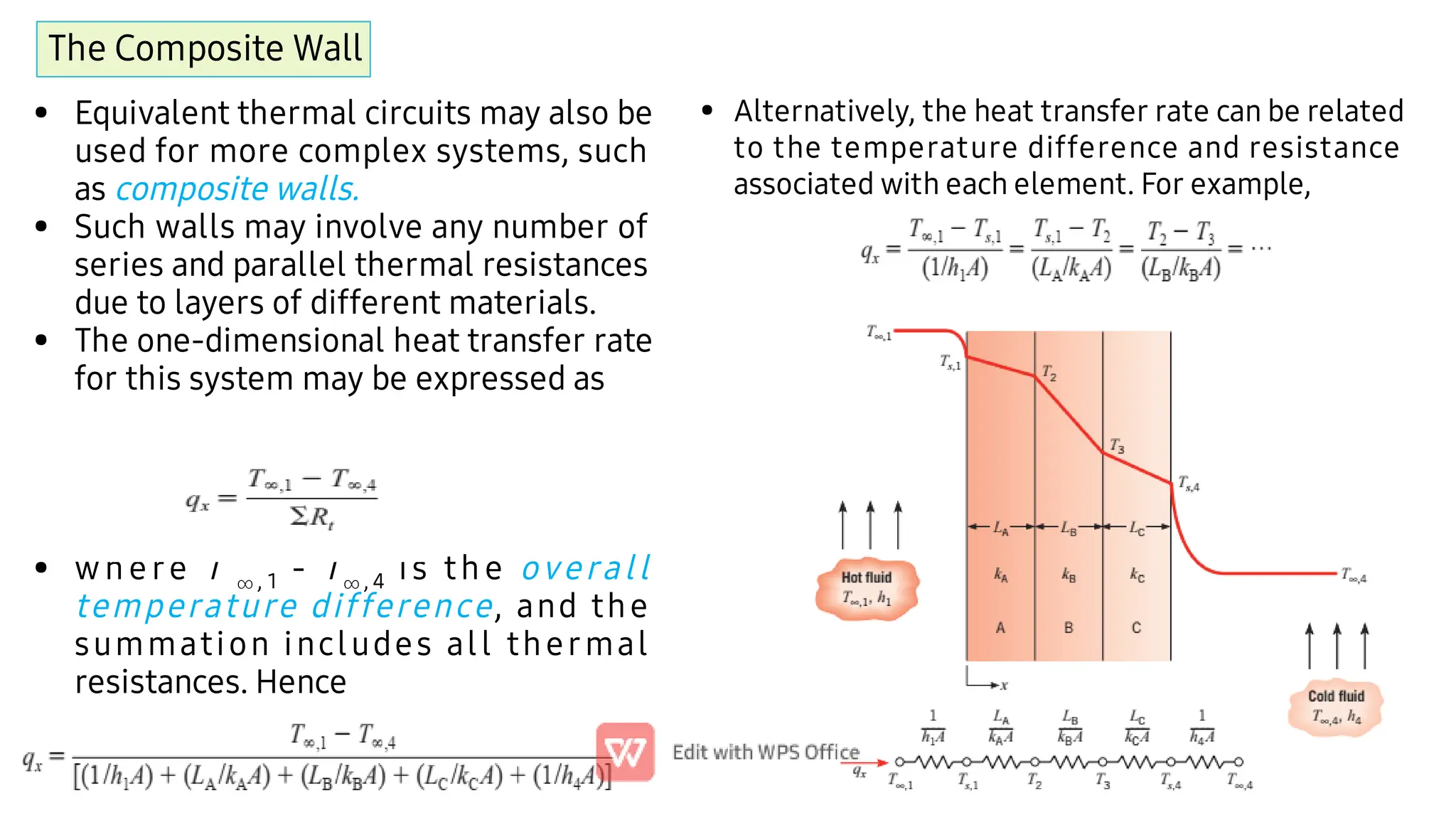 The Composite Wall
•
•
•
•
Equivalent thermal circuits may also be
used for more complex systems, such
as composite walls.
Such walls may involve any number of
series and parallel thermal resistances
due to layers of different materials.
The one-dimensional heat transfer rate
for this system may be expressed as
wh e re T  , 1 - T , 4 is th e overall
temperature difference, and the
summation includes all thermal
resistances. Hence
• Alternatively, the heat transfer rate can be related
to the temperature difference and resistance
associated with each element. For example,
 
