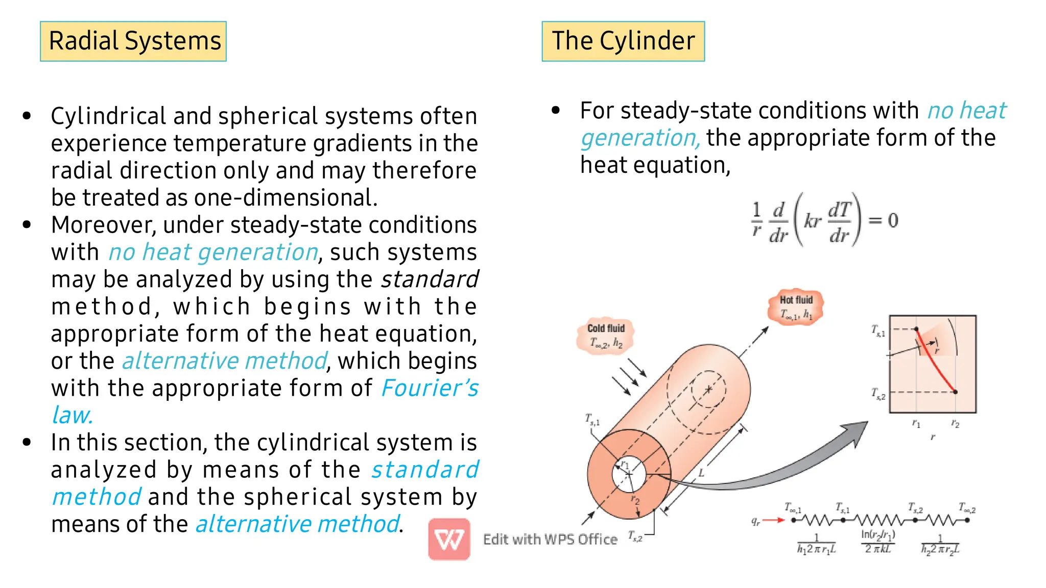 Radial Systems
•
•
•
Cylindrical and spherical systems often
experience temperature gradients in the
radial direction only and may therefore
be treated as one-dimensional.
Moreover, under steady-state conditions
with no heat generation, such systems
may be analyzed by using the standard
me th od, w h i ch be gi ns w i th th e
appropriate form of the heat equation,
or the alternative method, which begins
with the appropriate form of Fourier’s
law.
In this section, the cylindrical system is
analyzed by means of the standard
method and the spherical system by
means of the alternative method.
The Cylinder
• For steady-state conditions with no heat
generation, the appropriate form of the
heat equation,
 
