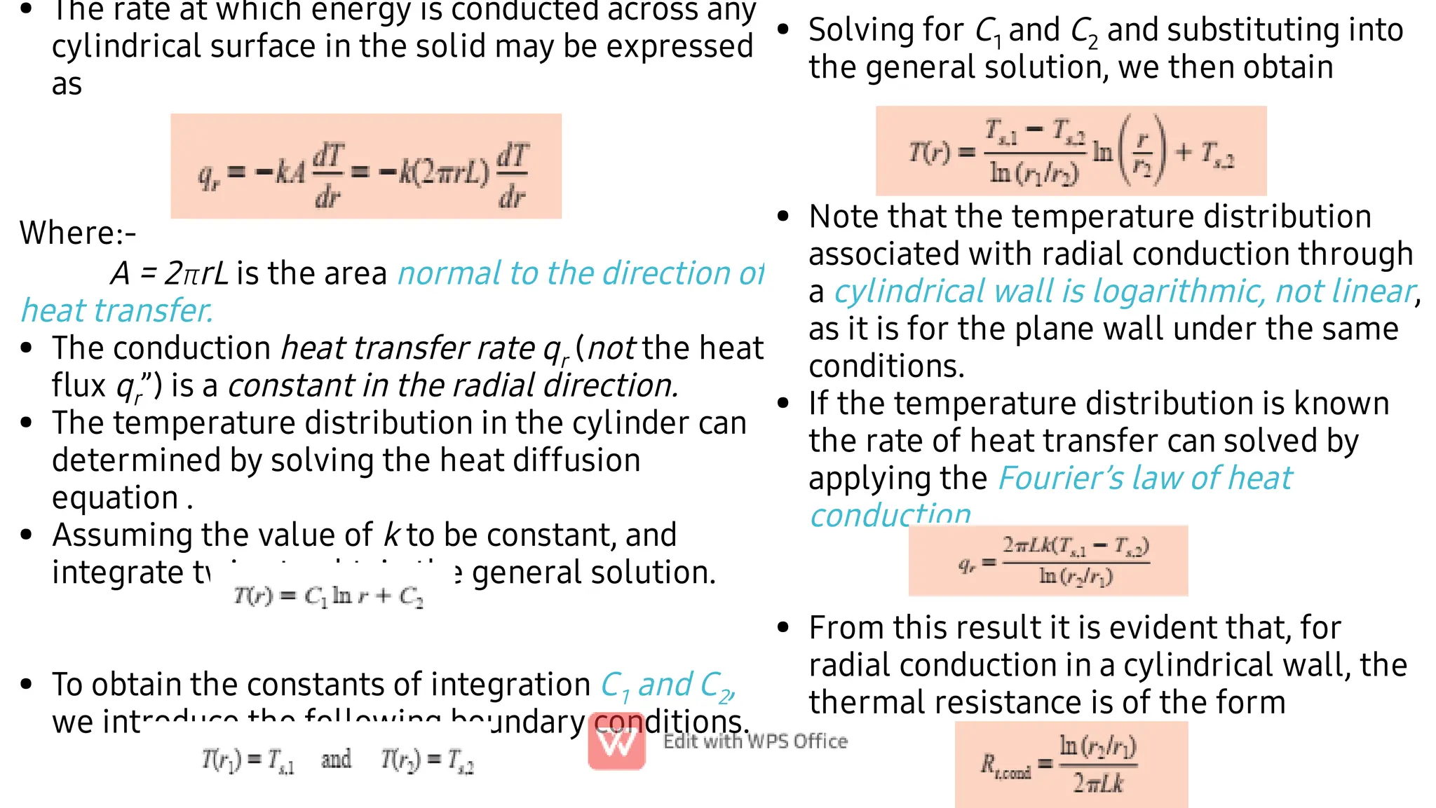 •
•
•
•
•
The rate at which energy is conducted across any
cylindrical surface in the solid may be expressed
as
Where:-
A = 2rL is the area normal to the direction of
heat transfer.
The conduction heat transfer rate qr (not the heat
ﬂux qr”) is a constant in the radial direction.
The temperature distribution in the cylinder can
determined by solving the heat diffusion
equation .
Assuming the value of k to be constant, and
integrate twice to obtain the general solution.
To obtain the constants of integration C1 and C2,
we introduce the following boundary conditions.
•
•
•
•
Solving for C1 and C2 and substituting into
the general solution, we then obtain
Note that the temperature distribution
associated with radial conduction through
a cylindrical wall is logarithmic, not linear,
as it is for the plane wall under the same
conditions.
If the temperature distribution is known
the rate of heat transfer can solved by
applying the Fourier’s law of heat
conduction.
From this result it is evident that, for
radial conduction in a cylindrical wall, the
thermal resistance is of the form
 