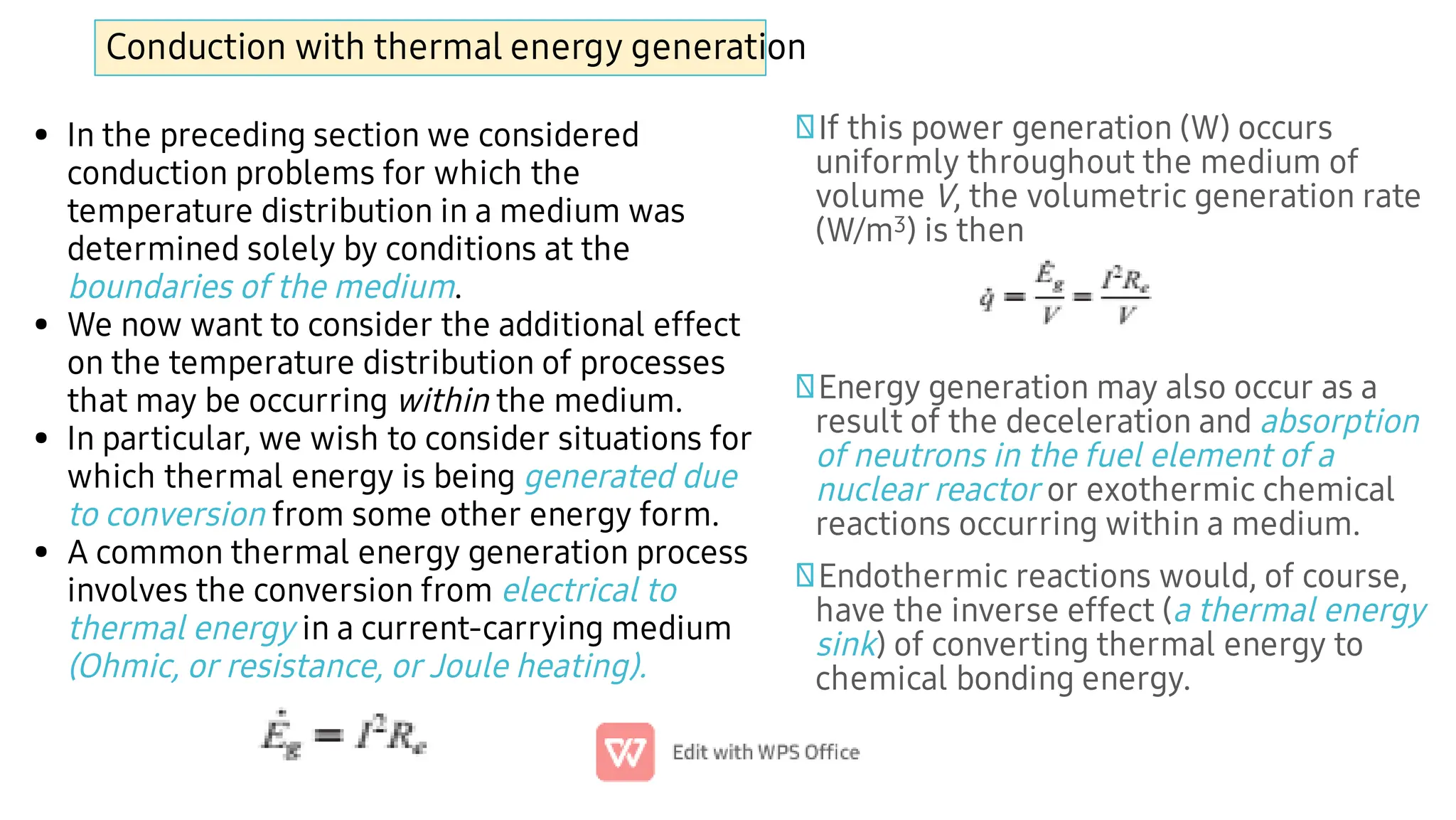 Conduction with thermal energy generation
•
•
•
•
In the preceding section we considered
conduction problems for which the
temperature distribution in a medium was
determined solely by conditions at the
boundaries of the medium.
We now want to consider the additional effect
on the temperature distribution of processes
that may be occurring within the medium.
In particular, we wish to consider situations for
which thermal energy is being generated due
to conversion from some other energy form.
A common thermal energy generation process
involves the conversion from electrical to
thermal energy in a current-carrying medium
(Ohmic, or resistance, or Joule heating).
If this power generation (W) occurs
uniformly throughout the medium of
volume V, the volumetric generation rate
(W/m3) is then
Energy generation may also occur as a
result of the deceleration and absorption
of neutrons in the fuel element of a
nuclear reactor or exothermic chemical
reactions occurring within a medium.
Endothermic reactions would, of course,
have the inverse effect (a thermal energy
sink) of converting thermal energy to
chemical bonding energy.
 