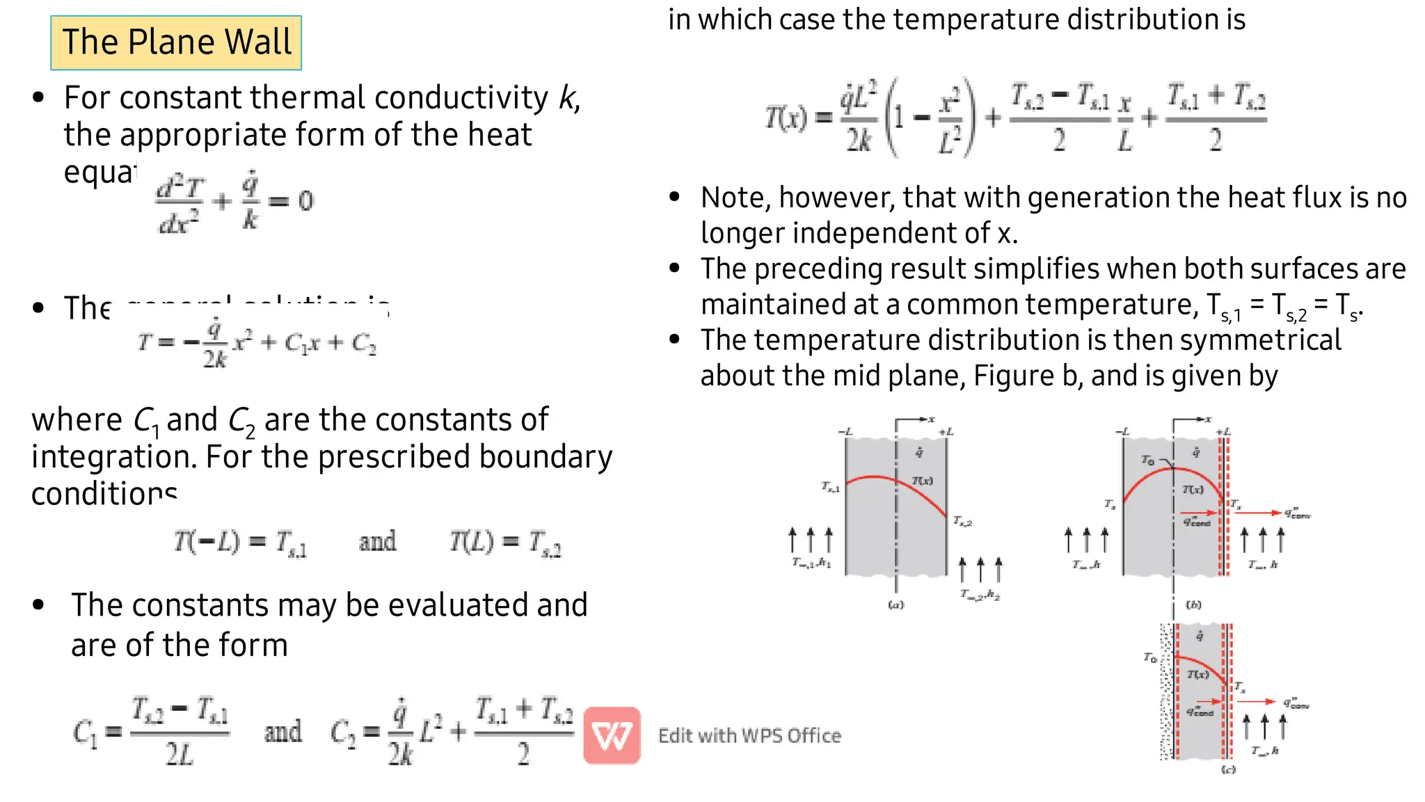 The Plane Wall
•
•
•
For constant thermal conductivity k,
the appropriate form of the heat
equation,
The general solution is
where C1 and C2 are the constants of
integration. For the prescribed boundary
conditions,
The constants may be evaluated and
are of the form
•
•
•
in which case the temperature distribution is
Note, however, that with generation the heat ﬂux is no
longer independent of x.
The preceding result simpliﬁes when both surfaces are
maintained at a common temperature, Ts,1 = Ts,2 = Ts.
The temperature distribution is then symmetrical
about the mid plane, Figure b, and is given by
 