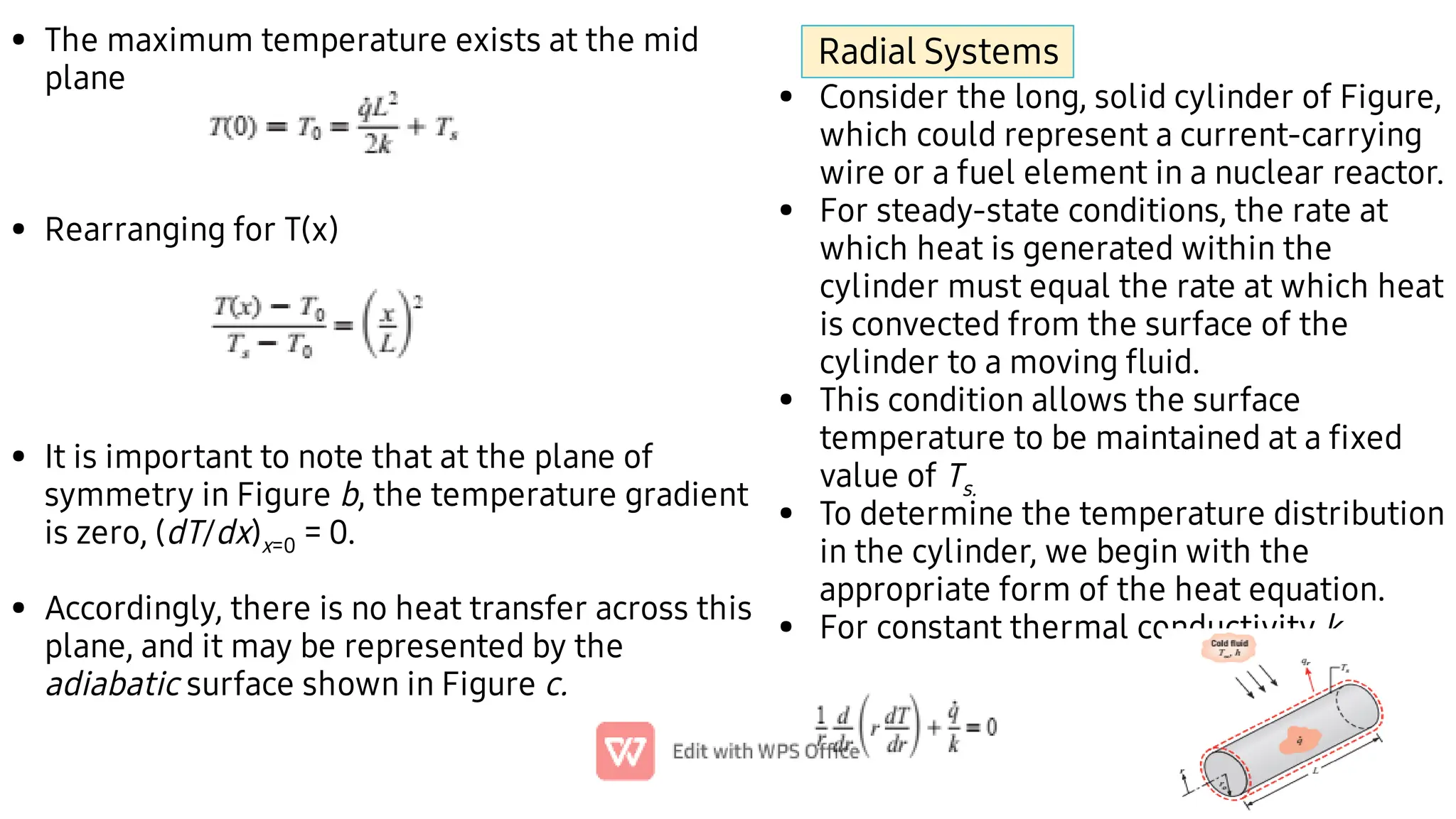 •
•
•
•
The maximum temperature exists at the mid
plane
Rearranging for T(x)
It is important to note that at the plane of
symmetry in Figure b, the temperature gradient
is zero, (dT/dx)x=0 = 0.
Accordingly, there is no heat transfer across this
plane, and it may be represented by the
adiabatic surface shown in Figure c.
•
•
•
•
•
Consider the long, solid cylinder of Figure,
which could represent a current-carrying
wire or a fuel element in a nuclear reactor.
For steady-state conditions, the rate at
which heat is generated within the
cylinder must equal the rate at which heat
is convected from the surface of the
cylinder to a moving ﬂuid.
This condition allows the surface
temperature to be maintained at a ﬁxed
value of Ts.
To determine the temperature distribution
in the cylinder, we begin with the
appropriate form of the heat equation.
For constant thermal conductivity k,
Radial Systems
 