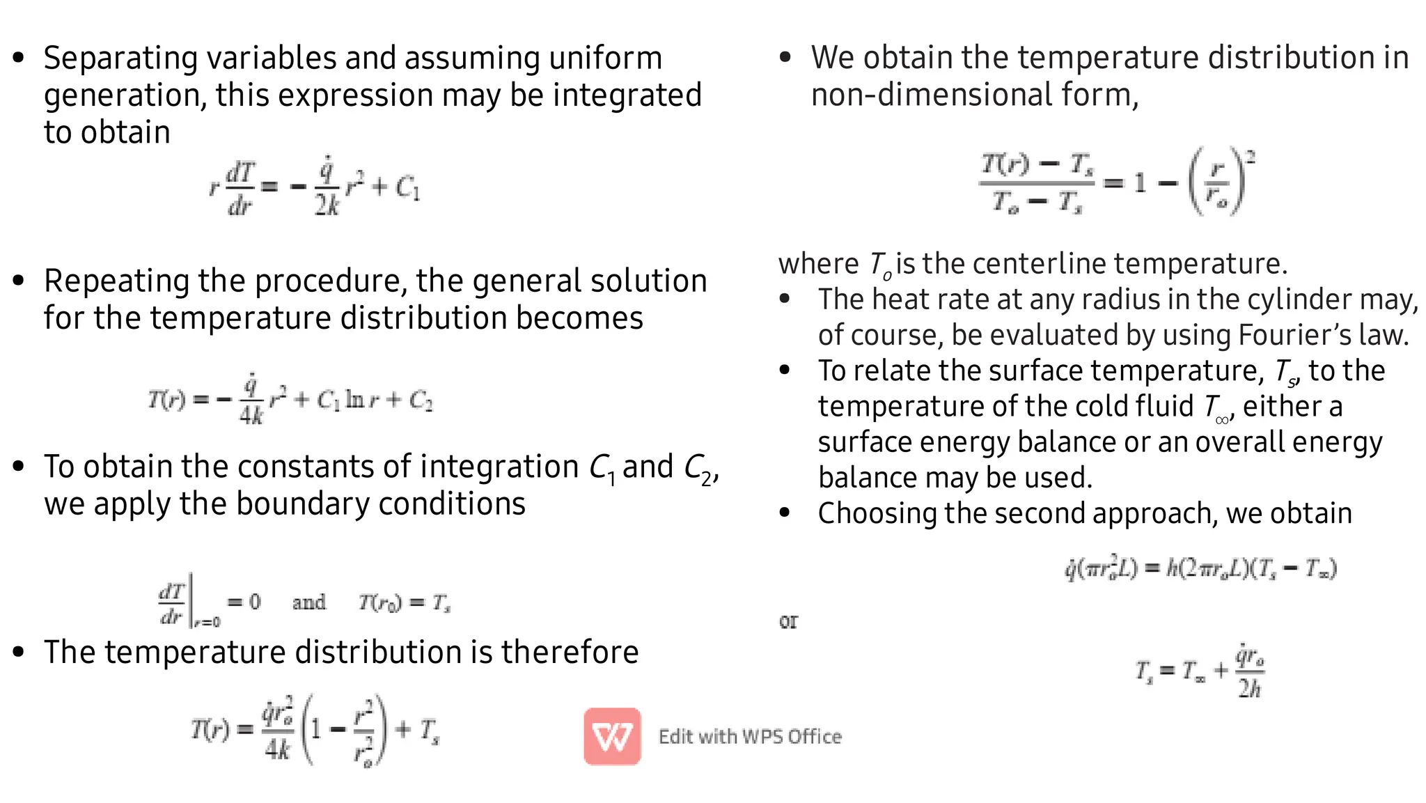 •
•
•
•
Separating variables and assuming uniform
generation, this expression may be integrated
to obtain
Repeating the procedure, the general solution
for the temperature distribution becomes
To obtain the constants of integration C1 and C2,
we apply the boundary conditions
The temperature distribution is therefore
• We obtain the temperature distribution in
non-dimensional form,
•
•
•
where To is the centerline temperature.
The heat rate at any radius in the cylinder may,
of course, be evaluated by using Fourier’s law.
To relate the surface temperature, Ts, to the
temperature of the cold ﬂuid T
, either a
surface energy balance or an overall energy
balance may be used.
Choosing the second approach, we obtain
 
