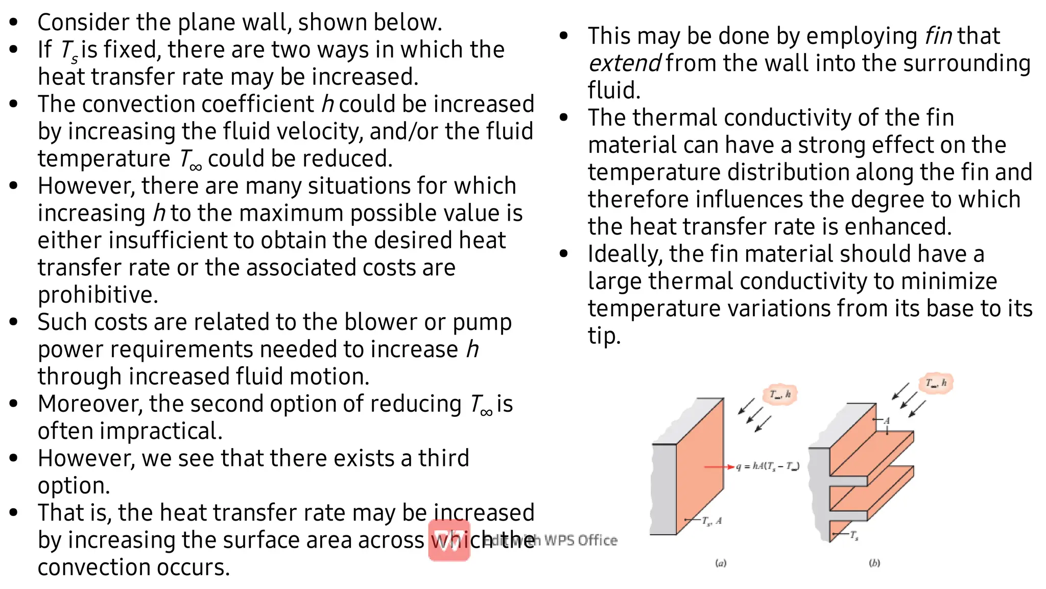 •
•
•
•
•
•
•
•
Consider the plane wall, shown below.
If Ts is ﬁxed, there are two ways in which the
heat transfer rate may be increased.
The convection coefﬁcient h could be increased
by increasing the ﬂuid velocity, and/or the ﬂuid
temperature T∞ could be reduced.
However, there are many situations for which
increasing h to the maximum possible value is
either insufﬁcient to obtain the desired heat
transfer rate or the associated costs are
prohibitive.
Such costs are related to the blower or pump
power requirements needed to increase h
through increased ﬂuid motion.
Moreover, the second option of reducing T∞ is
often impractical.
However, we see that there exists a third
option.
That is, the heat transfer rate may be increased
by increasing the surface area across which the
convection occurs.
•
•
•
This may be done by employing ﬁn that
extend from the wall into the surrounding
ﬂuid.
The thermal conductivity of the ﬁn
material can have a strong effect on the
temperature distribution along the ﬁn and
therefore inﬂuences the degree to which
the heat transfer rate is enhanced.
Ideally, the ﬁn material should have a
large thermal conductivity to minimize
temperature variations from its base to its
tip.
 