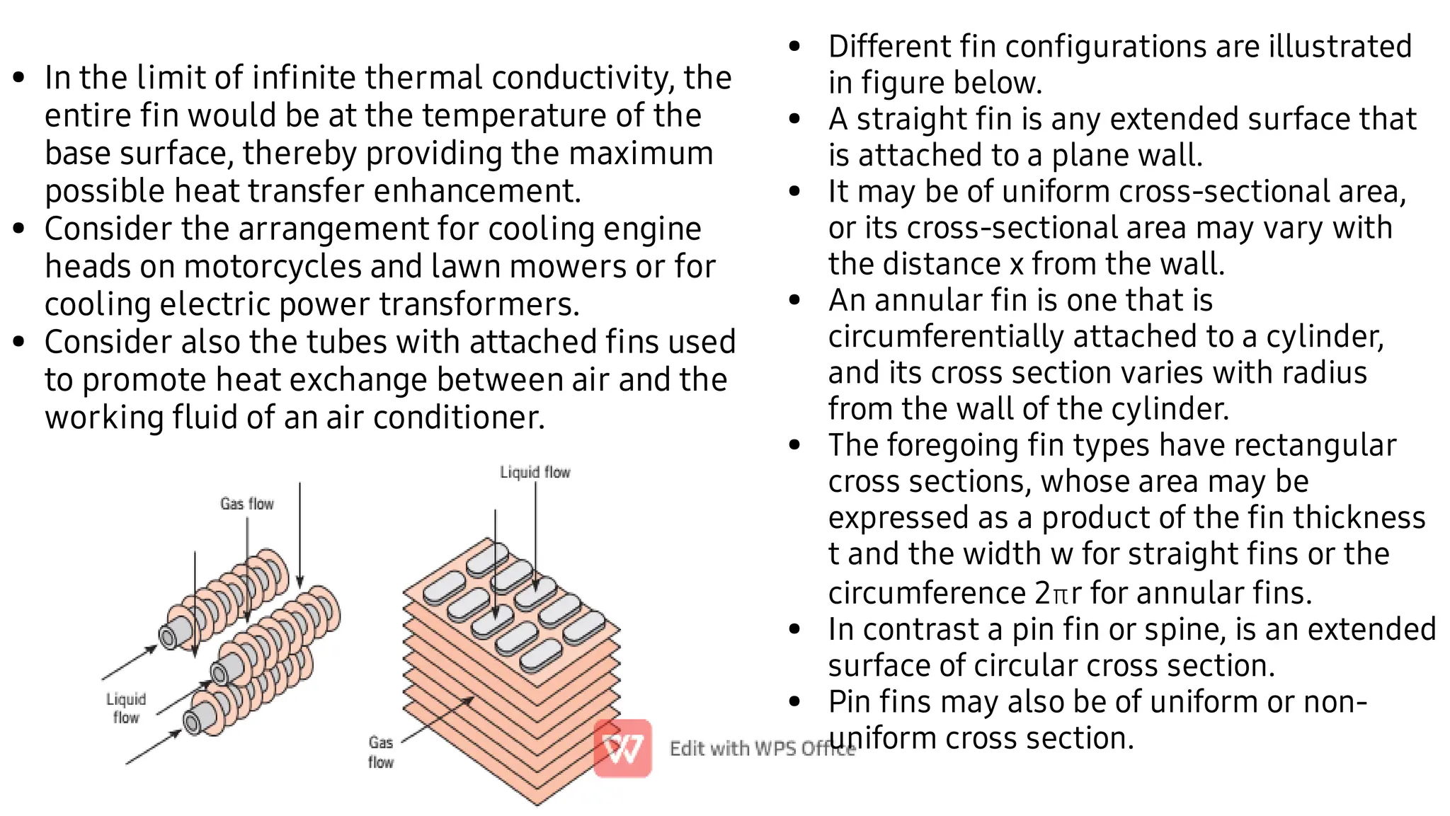 •
•
•
In the limit of inﬁnite thermal conductivity, the
entire ﬁn would be at the temperature of the
base surface, thereby providing the maximum
possible heat transfer enhancement.
Consider the arrangement for cooling engine
heads on motorcycles and lawn mowers or for
cooling electric power transformers.
Consider also the tubes with attached ﬁns used
to promote heat exchange between air and the
working ﬂuid of an air conditioner.
•
•
•
•
•
•
•
Different ﬁn conﬁgurations are illustrated
in ﬁgure below.
A straight ﬁn is any extended surface that
is attached to a plane wall.
It may be of uniform cross-sectional area,
or its cross-sectional area may vary with
the distance x from the wall.
An annular ﬁn is one that is
circumferentially attached to a cylinder,
and its cross section varies with radius
from the wall of the cylinder.
The foregoing ﬁn types have rectangular
cross sections, whose area may be
expressed as a product of the ﬁn thickness
t and the width w for straight ﬁns or the
circumference 2r for annular ﬁns.
In contrast a pin ﬁn or spine, is an extended
surface of circular cross section.
Pin ﬁns may also be of uniform or non-
uniform cross section.
 