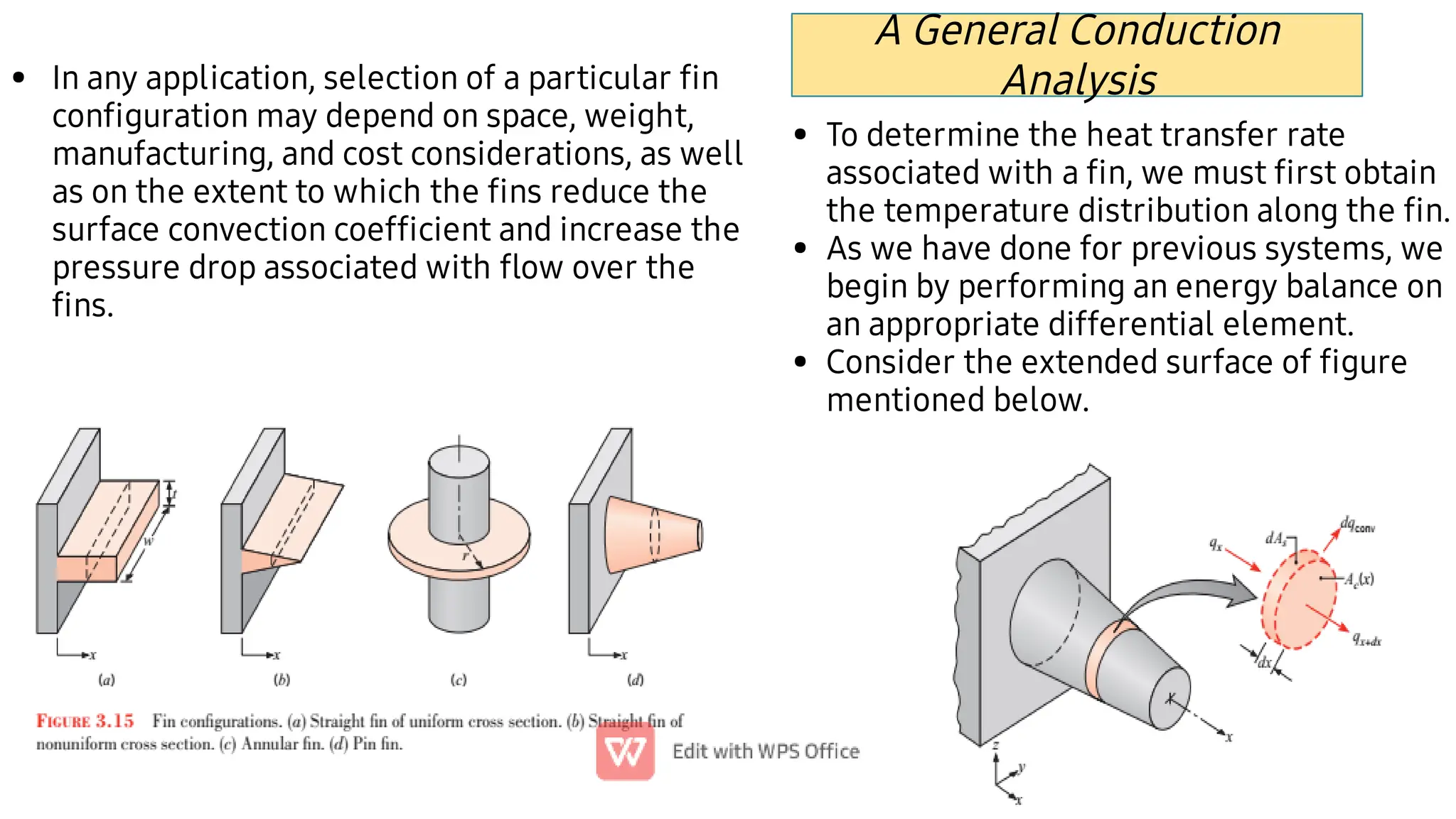 • In any application, selection of a particular ﬁn
conﬁguration may depend on space, weight,
manufacturing, and cost considerations, as well
as on the extent to which the ﬁns reduce the
surface convection coefﬁcient and increase the
pressure drop associated with ﬂow over the
ﬁns.
•
•
•
To determine the heat transfer rate
associated with a ﬁn, we must ﬁrst obtain
the temperature distribution along the ﬁn.
As we have done for previous systems, we
begin by performing an energy balance on
an appropriate differential element.
Consider the extended surface of ﬁgure
mentioned below.
A General Conduction
Analysis
 