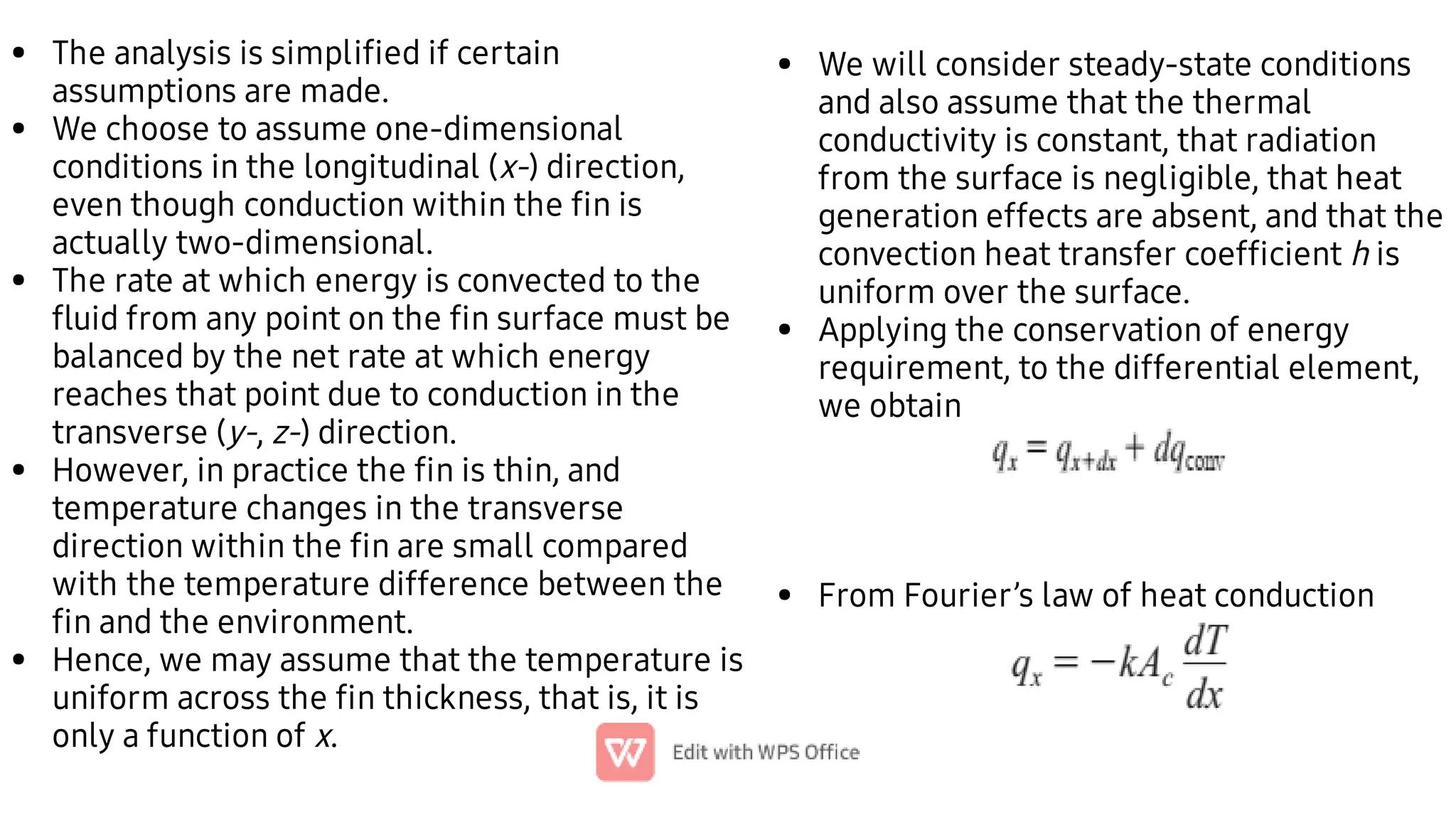 •
•
•
•
•
The analysis is simpliﬁed if certain
assumptions are made.
We choose to assume one-dimensional
conditions in the longitudinal (x-) direction,
even though conduction within the ﬁn is
actually two-dimensional.
The rate at which energy is convected to the
ﬂuid from any point on the ﬁn surface must be
balanced by the net rate at which energy
reaches that point due to conduction in the
transverse (y-, z-) direction.
However, in practice the ﬁn is thin, and
temperature changes in the transverse
direction within the ﬁn are small compared
with the temperature difference between the
ﬁn and the environment.
Hence, we may assume that the temperature is
uniform across the ﬁn thickness, that is, it is
only a function of x.
•
•
•
We will consider steady-state conditions
and also assume that the thermal
conductivity is constant, that radiation
from the surface is negligible, that heat
generation effects are absent, and that the
convection heat transfer coefﬁcient h is
uniform over the surface.
Applying the conservation of energy
requirement, to the differential element,
we obtain
From Fourier’s law of heat conduction
 