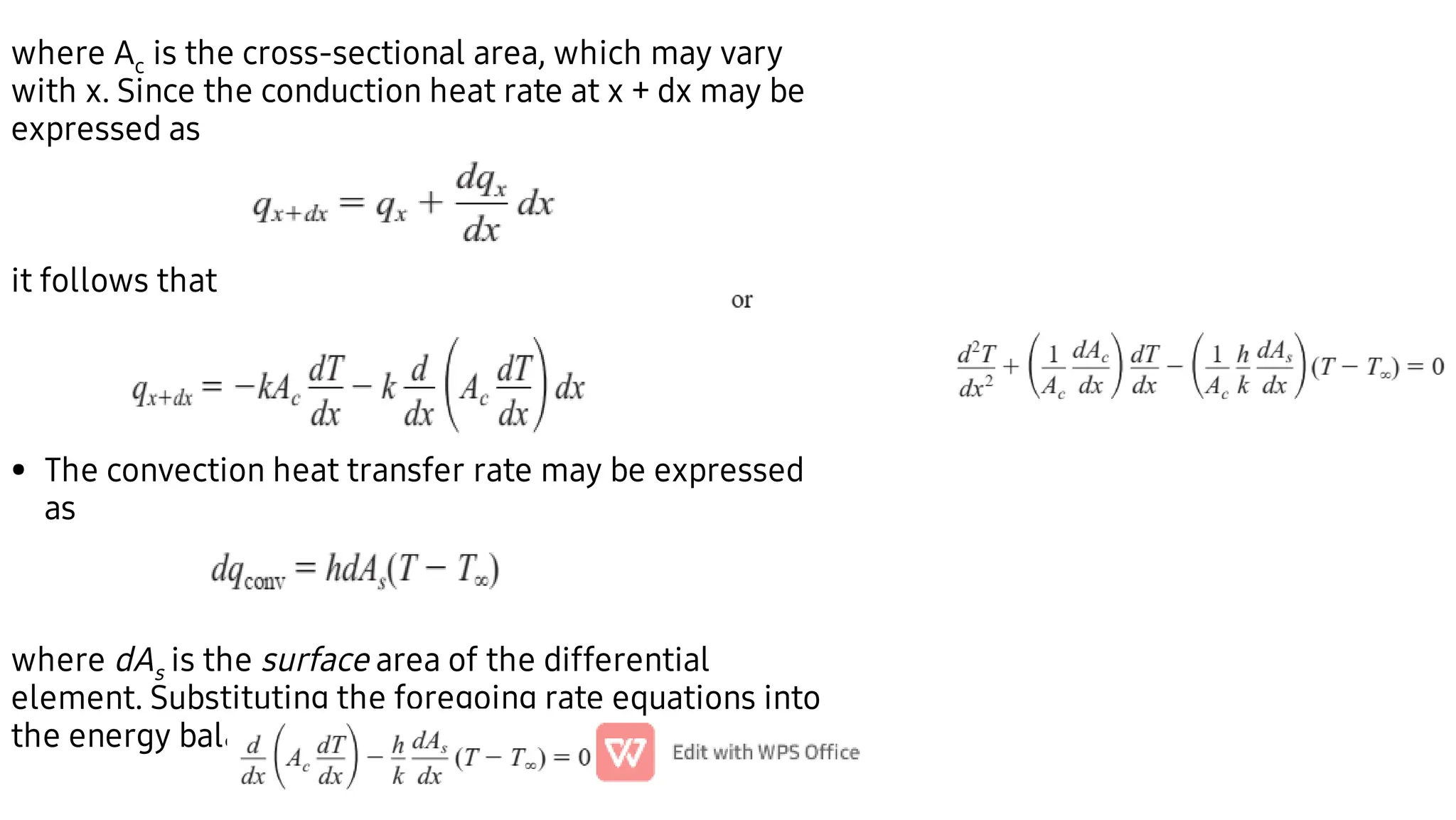 •
where Ac is the cross-sectional area, which may vary
with x. Since the conduction heat rate at x + dx may be
expressed as
it follows that
The convection heat transfer rate may be expressed
as
where dAs is the surface area of the differential
element. Substituting the foregoing rate equations into
the energy balance
 