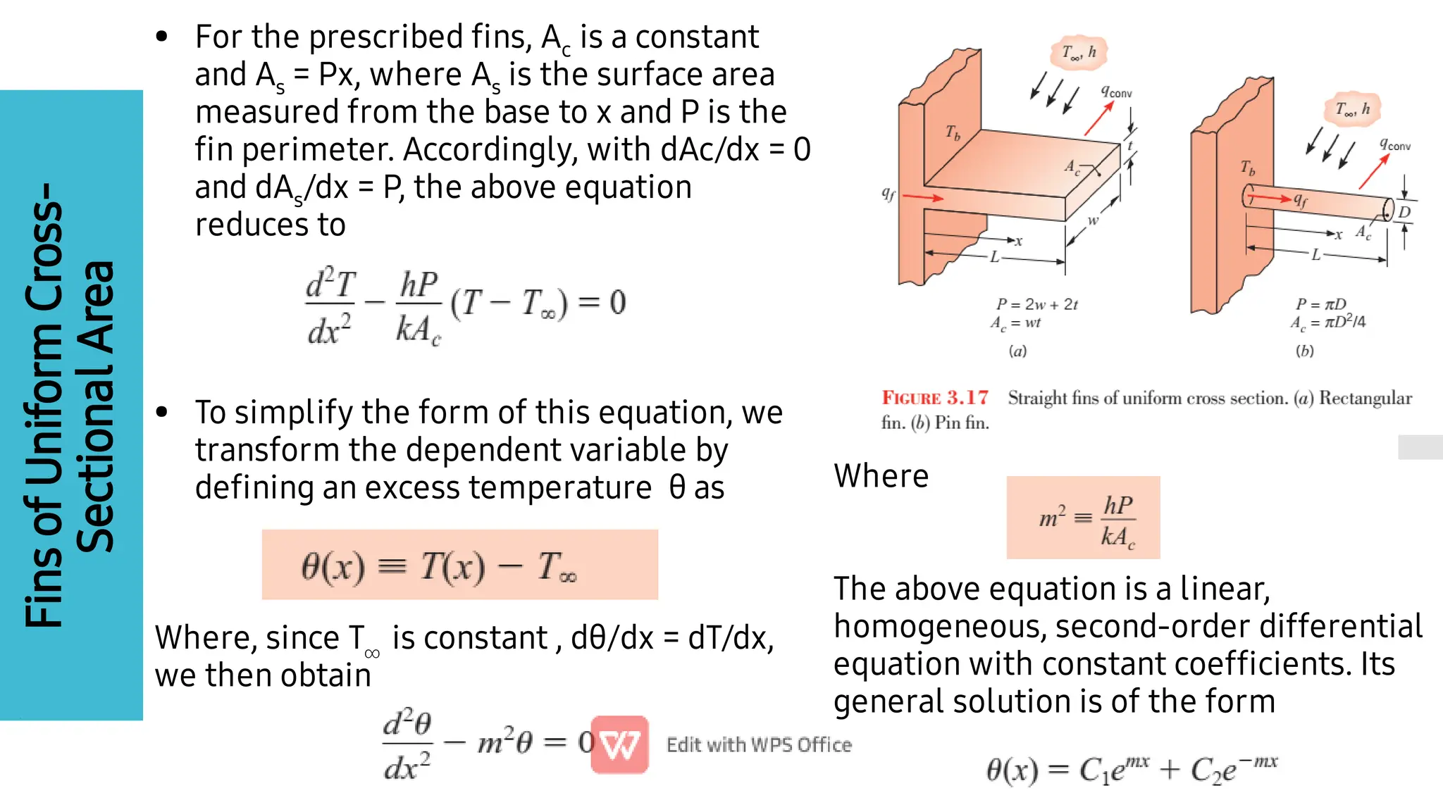 Fins
of
Uniform
Cross-
Sectional
Area
•
•
For the prescribed ﬁns, Ac is a constant
and As = Px, where As is the surface area
measured from the base to x and P is the
ﬁn perimeter. Accordingly, with dAc/dx = 0
and dAs/dx = P, the above equation
reduces to
To simplify the form of this equation, we
transform the dependent variable by
deﬁning an excess temperature θ as
Where, since T is constant , dθ/dx = dT/dx,
we then obtain
Where
The above equation is a linear,
homogeneous, second-order differential
equation with constant coefﬁcients. Its
general solution is of the form
 