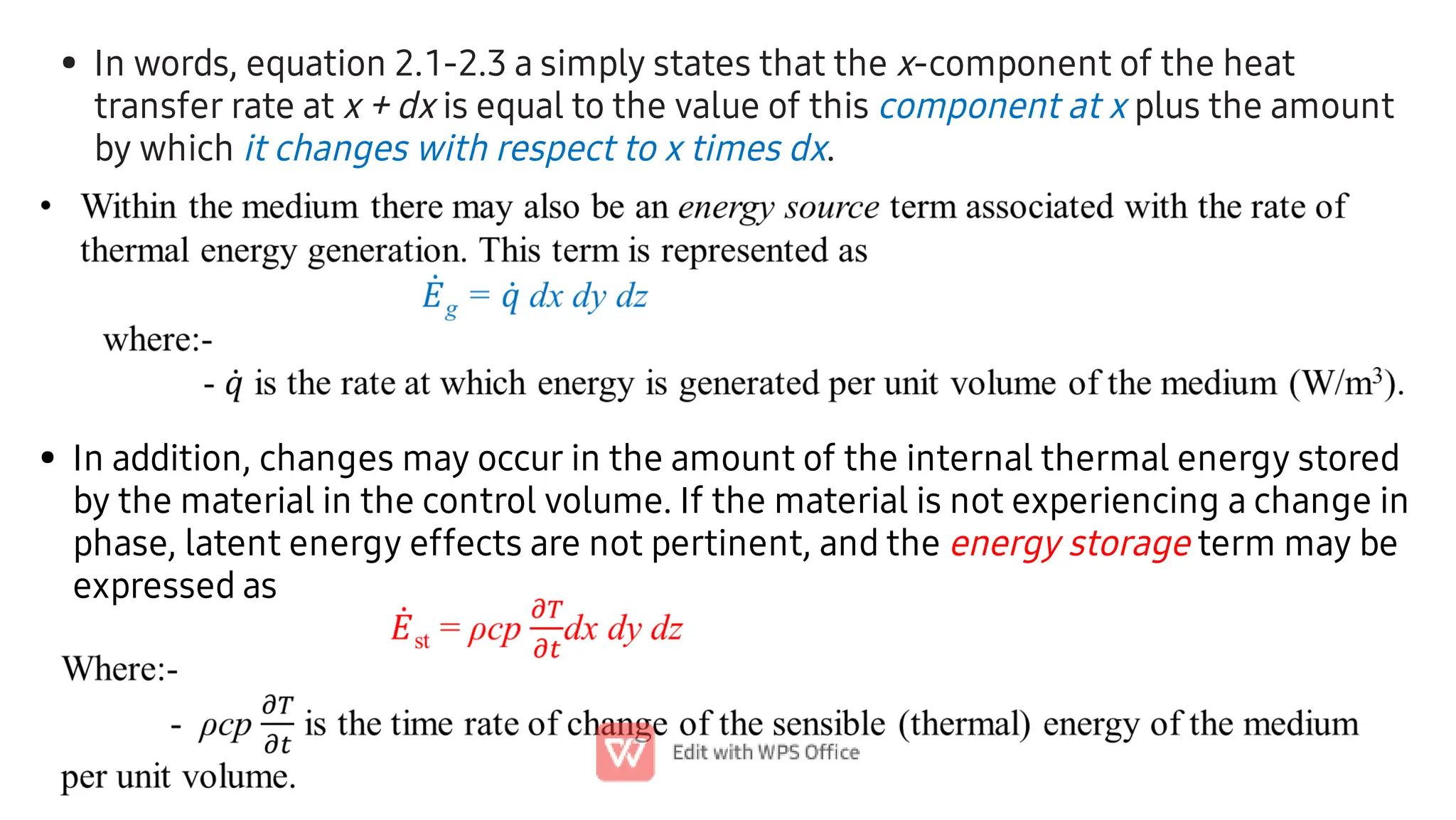 • In words, equation 2.1-2.3 a simply states that the x-component of the heat
transfer rate at x + dx is equal to the value of this component at x plus the amount
by which it changes with respect to x times dx.
• In addition, changes may occur in the amount of the internal thermal energy stored
by the material in the control volume. If the material is not experiencing a change in
phase, latent energy effects are not pertinent, and the energy storage term may be
expressed as
 