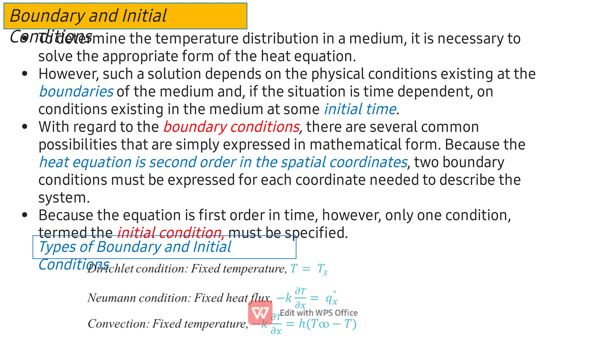 Boundary and Initial
Conditions
•
•
•
•
To determine the temperature distribution in a medium, it is necessary to
solve the appropriate form of the heat equation.
However, such a solution depends on the physical conditions existing at the
boundaries of the medium and, if the situation is time dependent, on
conditions existing in the medium at some initial time.
With regard to the boundary conditions, there are several common
possibilities that are simply expressed in mathematical form. Because the
heat equation is second order in the spatial coordinates, two boundary
conditions must be expressed for each coordinate needed to describe the
system.
Because the equation is ﬁrst order in time, however, only one condition,
termed the initial condition, must be speciﬁed.
Types of Boundary and Initial
Conditions
 