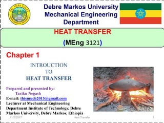 11/2/2017 Heat Transfer 1
HEAT TRANSFER
(MEng 3121)
INTROUCTION
TO
HEAT TRANSFER
Chapter 1
Debre Markos University
Mechanical Engineering
Department
Prepared and presented by:
Tariku Negash
E-mail: thismuch2015@gmail.com
Lecturer at Mechanical Engineering
Department Institute of Technology, Debre
Markos University, Debre Markos, Ethiopia
 