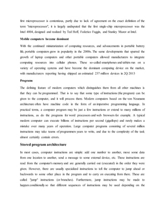 first microprocessor is contentious, partly due to lack of agreement on the exact definition of the
term "microprocessor", it is largely undisputed that the first single-chip microprocessor was the
Intel 4004, designed and realized by Ted Hoff, Federico Faggin, and Stanley Mazor at Intel.
Mobile computers become dominant
With the continued miniaturization of computing resources, and advancements in portable battery
life, portable computers grew in popularity in the 2000s. The same developments that spurred the
growth of laptop computers and other portable computers allowed manufacturers to integrate
computing resources into cellular phones. These so-called smartphones and tablets run on a
variety of operating systems and have become the dominant computing device on the market,
with manufacturers reporting having shipped an estimated 237 million devices in 2Q 2013
Programs
The defining feature of modern computers which distinguishes them from all other machines is
that they can be programmed. That is to say that some type of instructions (the program) can be
given to the computer, and it will process them. Modern computers based on the von Neumann
architecture often have machine code in the form of an imperative programming language. In
practical terms, a computer program may be just a few instructions or extend to many millions of
instructions, as do the programs for word processors and web browsers for example. A typical
modern computer can execute billions of instructions per second (gigaflops) and rarely makes a
mistake over many years of operation. Large computer programs consisting of several million
instructions may take teams of programmers years to write, and due to the complexity of the task
almost certainly contain errors.
Stored program architecture
In most cases, computer instructions are simple: add one number to another, move some data
from one location to another, send a message to some external device, etc. These instructions are
read from the computer's memory and are generally carried out (executed) in the order they were
given. However, there are usually specialized instructions to tell the computer to jump ahead or
backwards to some other place in the program and to carry on executing from there. These are
called "jump" instructions (or branches). Furthermore, jump instructions may be made to
happen conditionally so that different sequences of instructions may be used depending on the
 