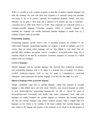 While it is possible to write computer programs as long lists of numbers (machine language) and
while this technique was used with many early computers, it is extremely tedious and potentially
error-prone to do so in practice, especially for complicated programs. Instead, each basic
instruction can be given a short name that is indicative of its function and easy to remember –
a mnemonic such as ADD, SUB, MULT or JUMP. These mnemonics are collectively known as a
computer's assembly language. Converting programs written in assembly language into
something the computer can actually understand (machine language) is usually done by a
computer program called an assembler.
Programming language
Programming languages provide various ways of specifying programs for computers to run.
Unlike natural languages, programming languages are designed to permit no ambiguity and to be
concise. They are purely written languages and are often difficult to read aloud. They are
generally either translated into machine code by a compiler or an assembler before being run, or
translated directly at run time by an interpreter. Sometimes programs are executed by a hybrid
method of the two techniques.
Low-level languages
Machine languages and the assembly languages that represent them (collectively termed low-
level programming languages) tend to be unique to a particular type of computer. For instance,
an ARM architecture computer (such as may be found in a smartphone or a hand-held
videogame) cannot understand the machine language of an x86 CPU that might be in a PC
High-level languages/third generation language
Though considerably easier than in machine language, writing long programs in assembly
language is often difficult and is also error prone. Therefore, most practical programs are written
in more abstract high-level programming languages that are able to express the needs of
the programmer more conveniently (and thereby help reduce programmer error). High level
languages are usually "compiled" into machine language (or sometimes into assembly language
and then into machine language) using another computer program called a compiler. High level
languages are less related to the workings of the target computer than assembly language, and
more related to the language and structure of the problem(s) to be solved by the final program. It
 