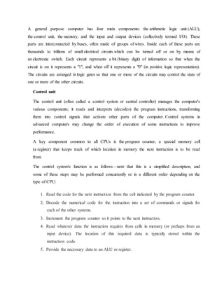 A general purpose computer has four main components: the arithmetic logic unit (ALU),
the control unit, the memory, and the input and output devices (collectively termed I/O). These
parts are interconnected by buses, often made of groups of wires. Inside each of these parts are
thousands to trillions of small electrical circuits which can be turned off or on by means of
an electronic switch. Each circuit represents a bit (binary digit) of information so that when the
circuit is on it represents a "1", and when off it represents a "0" (in positive logic representation).
The circuits are arranged in logic gates so that one or more of the circuits may control the state of
one or more of the other circuits.
Control unit
The control unit (often called a control system or central controller) manages the computer's
various components; it reads and interprets (decodes) the program instructions, transforming
them into control signals that activate other parts of the computer. Control systems in
advanced computers may change the order of execution of some instructions to improve
performance.
A key component common to all CPUs is the program counter, a special memory cell
(a register) that keeps track of which location in memory the next instruction is to be read
from.
The control system's function is as follows—note that this is a simplified description, and
some of these steps may be performed concurrently or in a different order depending on the
type of CPU:
1. Read the code for the next instruction from the cell indicated by the program counter.
2. Decode the numerical code for the instruction into a set of commands or signals for
each of the other systems.
3. Increment the program counter so it points to the next instruction.
4. Read whatever data the instruction requires from cells in memory (or perhaps from an
input device). The location of this required data is typically stored within the
instruction code.
5. Provide the necessary data to an ALU or register.
 