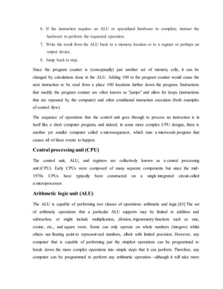 6. If the instruction requires an ALU or specialized hardware to complete, instruct the
hardware to perform the requested operation.
7. Write the result from the ALU back to a memory location or to a register or perhaps an
output device.
8. Jump back to step.
Since the program counter is (conceptually) just another set of memory cells, it can be
changed by calculations done in the ALU. Adding 100 to the program counter would cause the
next instruction to be read from a place 100 locations further down the program. Instructions
that modify the program counter are often known as "jumps" and allow for loops (instructions
that are repeated by the computer) and often conditional instruction execution (both examples
of control flow).
The sequence of operations that the control unit goes through to process an instruction is in
itself like a short computer program, and indeed, in some more complex CPU designs, there is
another yet smaller computer called a microsequencer, which runs a microcode program that
causes all of these events to happen.
Central processing unit (CPU)
The control unit, ALU, and registers are collectively known as a central processing
unit (CPU). Early CPUs were composed of many separate components but since the mid-
1970s CPUs have typically been constructed on a single integrated circuit called
a microprocessor.
Arithmetic logic unit (ALU)
The ALU is capable of performing two classes of operations: arithmetic and logic.[63] The set
of arithmetic operations that a particular ALU supports may be limited to addition and
subtraction, or might include multiplication, division, trigonometry functions such as sine,
cosine, etc., and square roots. Some can only operate on whole numbers (integers) whilst
others use floating point to represent real numbers, albeit with limited precision. However, any
computer that is capable of performing just the simplest operations can be programmed to
break down the more complex operations into simple steps that it can perform. Therefore, any
computer can be programmed to perform any arithmetic operation—although it will take more
 